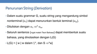 Penurunan String (Derivation)
• Dalam suatu grammar G, suatu string yang mengandung simbol

nonterminal (

1)

dapat menurunkan bentuk terminal (

• Dituliskan dengan

1

*

m).

m.

• Seluruh sentence (ingat materi Teori Bahasa) dapat membentuk suatu

bahasa, yang dinotasikan dengan L(G)
• L(G) = { w | w dalam

*, dan S

*w}

 