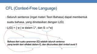 CFL (Context-Free Language)
• Seluruh sentence (ingat materi Teori Bahasa) dapat membentuk

suatu bahasa, yang dinotasikan dengan L(G)
• L(G) = { w | w dalam

*, dan S

*w}

Bahasa dari suatu grammar (G) adalah seluruh sentence
yang terdiri dari alfabet dalam G, dan diturunkan dari simbol awal S

 