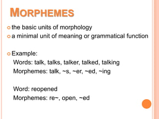 MORPHEMES
 the basic units of morphology
 a minimal unit of meaning or grammatical function
 Example:
Words: talk, talks, talker, talked, talking
Morphemes: talk, ~s, ~er, ~ed, ~ing
Word: reopened
Morphemes: re~, open, ~ed
 