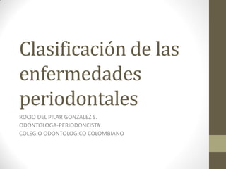 Clasificación de las
enfermedades
periodontales
ROCIO DEL PILAR GONZALEZ S.
ODONTOLOGA-PERIODONCISTA
COLEGIO ODONTOLOGICO COLOMBIANO
 