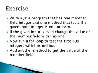 Write a Java program that has one member field integer and one method that tests if a given input integer is odd or even.If the given input is even change the value of the member field with this oneNow run a for loop to test the first 100 integers with this method.Add another method to get the value of the member fieldExercise