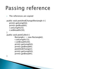The references are copiedpublic void peekAndChange(Rectangle r) {	print(r.getLength());print(r.getBreadth);r.setLength(25);r.setBreadth(30);}public void peekCaller() {		Rectangle r = new Rectangle();r.setLength(15);r.setBreadth(20);print(r.getLength());	print(r.getBreadth);peekAndChange(r);print(r.getLength());		print(r.getBreadth);}Passing reference