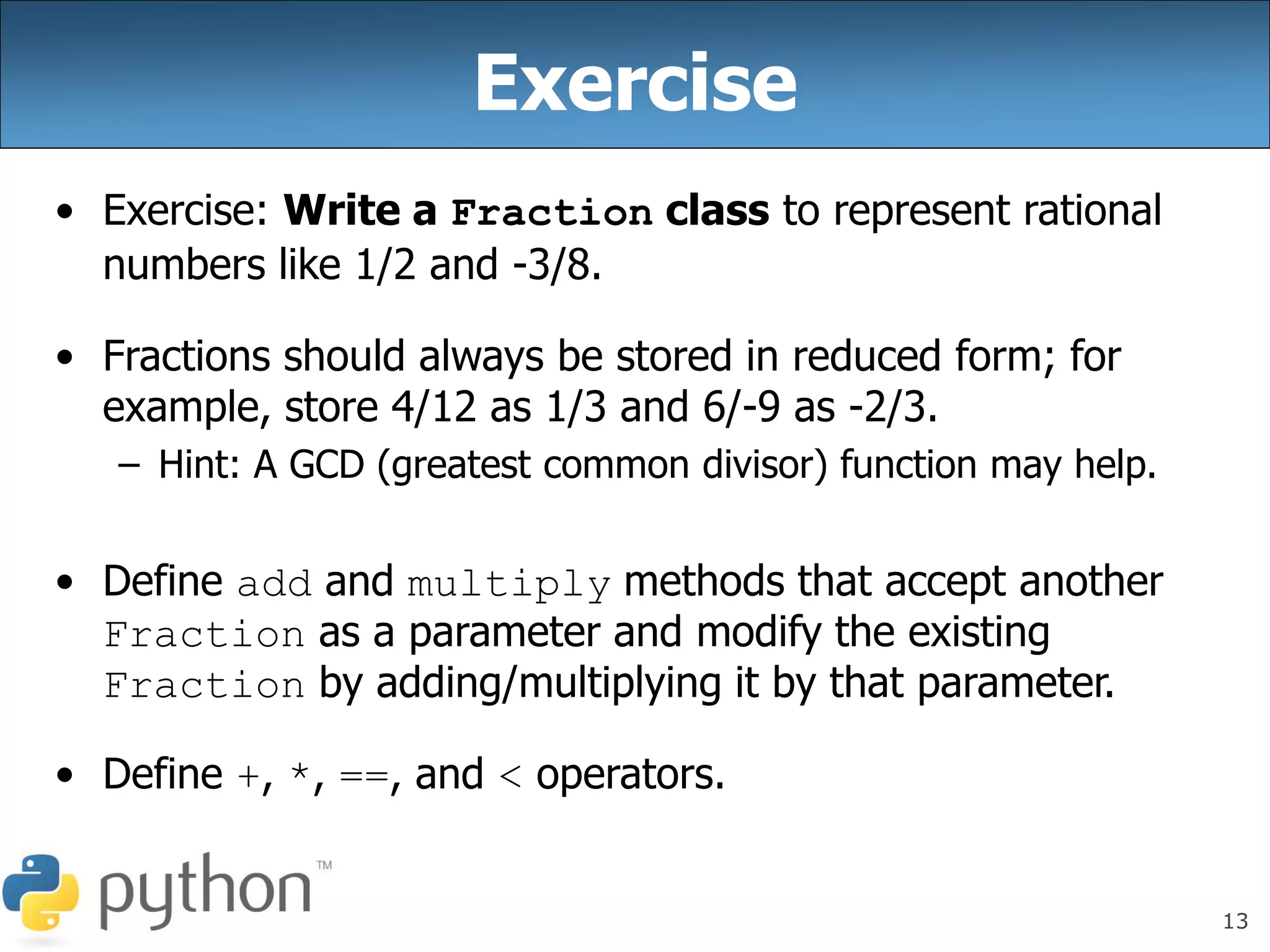 13
Exercise
• Exercise: Write a Fraction class to represent rational
numbers like 1/2 and -3/8.
• Fractions should always be stored in reduced form; for
example, store 4/12 as 1/3 and 6/-9 as -2/3.
– Hint: A GCD (greatest common divisor) function may help.
• Define add and multiply methods that accept another
Fraction as a parameter and modify the existing
Fraction by adding/multiplying it by that parameter.
• Define +, *, ==, and < operators.
 