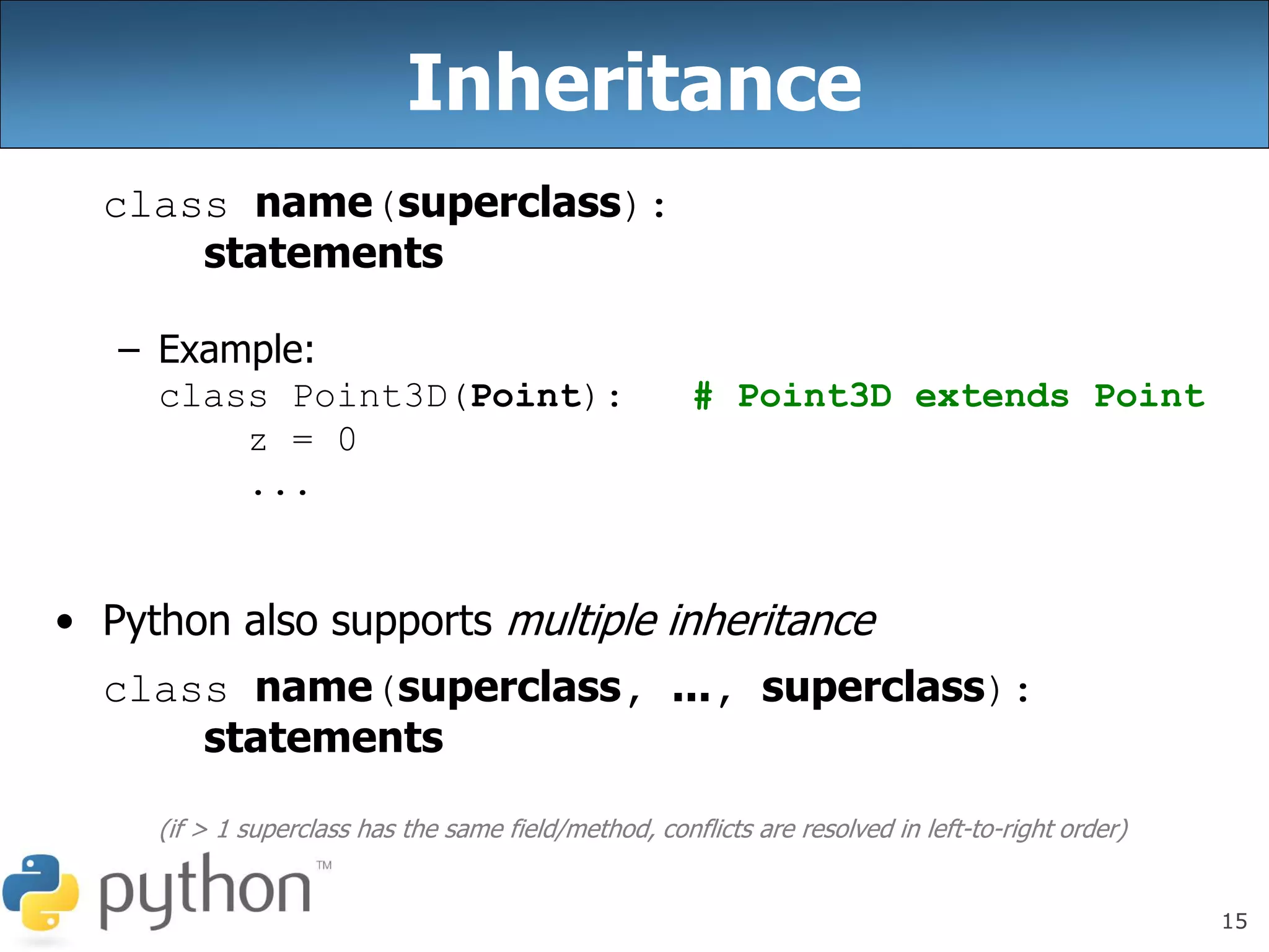 15
Inheritance
class name(superclass):
statements
– Example:
class Point3D(Point): # Point3D extends Point
z = 0
...
• Python also supports multiple inheritance
class name(superclass, ..., superclass):
statements
(if > 1 superclass has the same field/method, conflicts are resolved in left-to-right order)
 