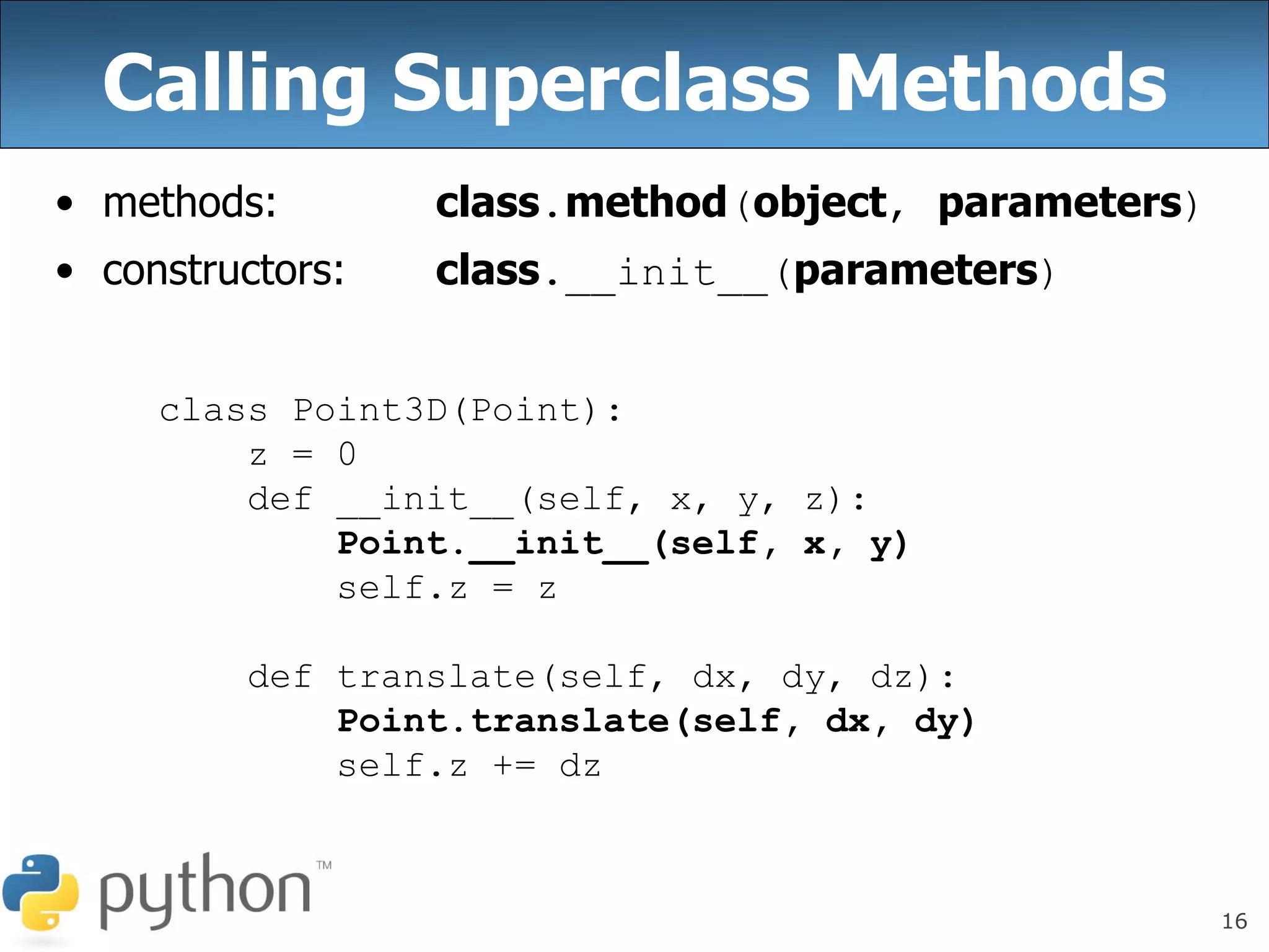 16
Calling Superclass Methods
• methods: class.method(object, parameters)
• constructors: class.__init__(parameters)
class Point3D(Point):
z = 0
def __init__(self, x, y, z):
Point.__init__(self, x, y)
self.z = z
def translate(self, dx, dy, dz):
Point.translate(self, dx, dy)
self.z += dz
 