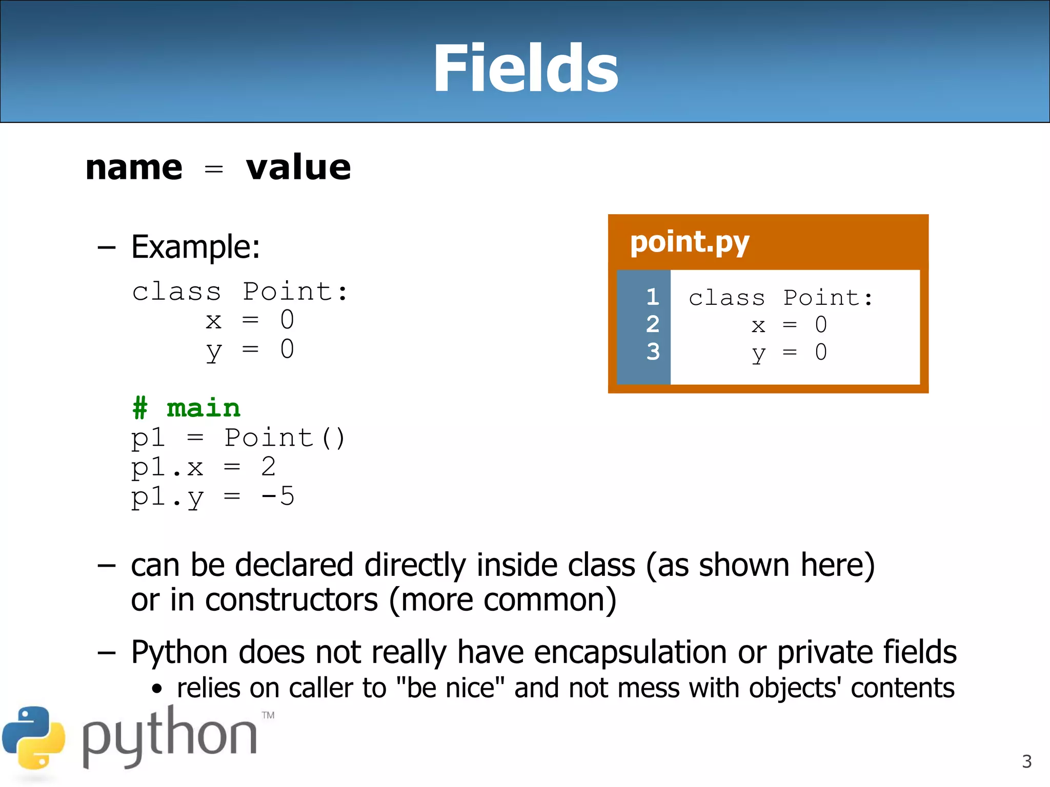 3
Fields
name = value
– Example:
class Point:
x = 0
y = 0
# main
p1 = Point()
p1.x = 2
p1.y = -5
– can be declared directly inside class (as shown here)
or in constructors (more common)
– Python does not really have encapsulation or private fields
• relies on caller to "be nice" and not mess with objects' contents
point.py
1
2
3
class Point:
x = 0
y = 0
 