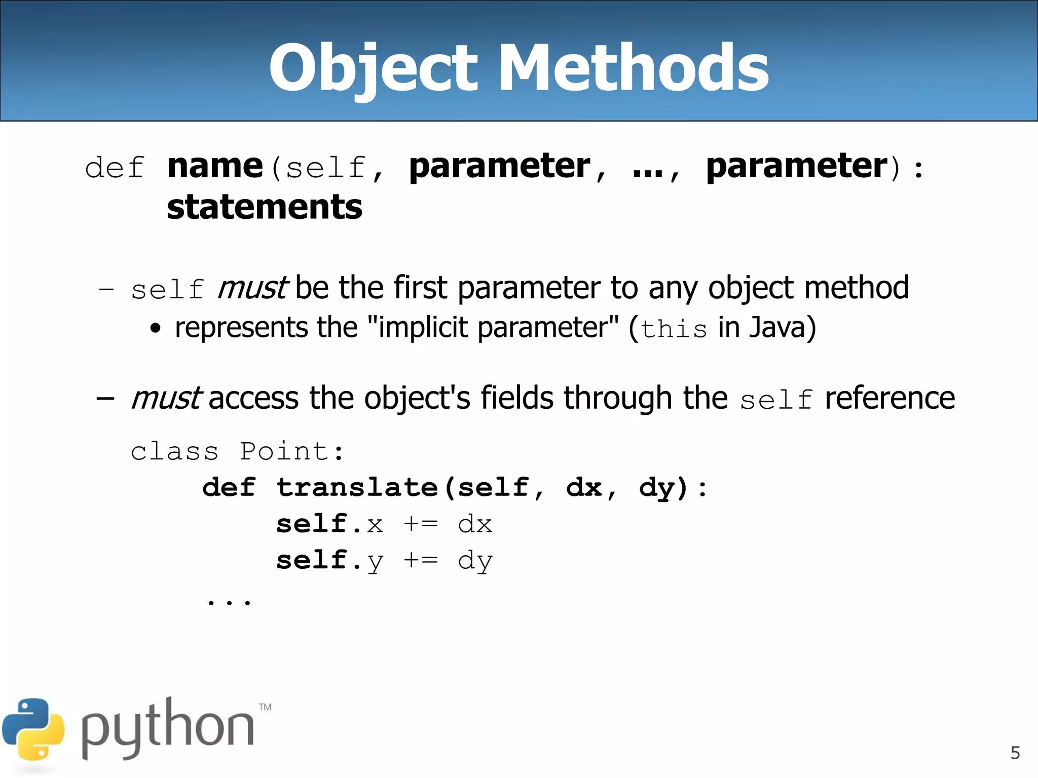 5
Object Methods
def name(self, parameter, ..., parameter):
statements
– self must be the first parameter to any object method
• represents the "implicit parameter" (this in Java)
– must access the object's fields through the self reference
class Point:
def translate(self, dx, dy):
self.x += dx
self.y += dy
...
 