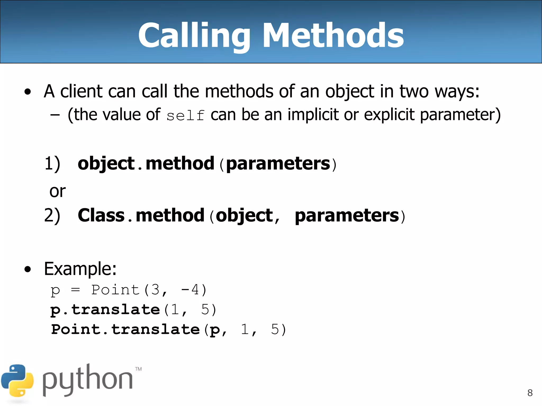 8
Calling Methods
• A client can call the methods of an object in two ways:
– (the value of self can be an implicit or explicit parameter)
1) object.method(parameters)
or
2) Class.method(object, parameters)
• Example:
p = Point(3, -4)
p.translate(1, 5)
Point.translate(p, 1, 5)
 
