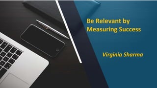 Be Relevant by
Measuring Success
Virginia Sharma
 