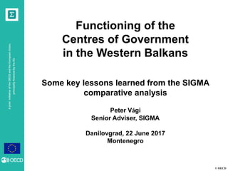 © OECD
AjointinitiativeoftheOECDandtheEuropeanUnion,
principallyfinancedbytheEU
Functioning of the
Centres of Government
in the Western Balkans
Some key lessons learned from the SIGMA
comparative analysis
Peter Vági
Senior Adviser, SIGMA
Danilovgrad, 22 June 2017
Montenegro
 