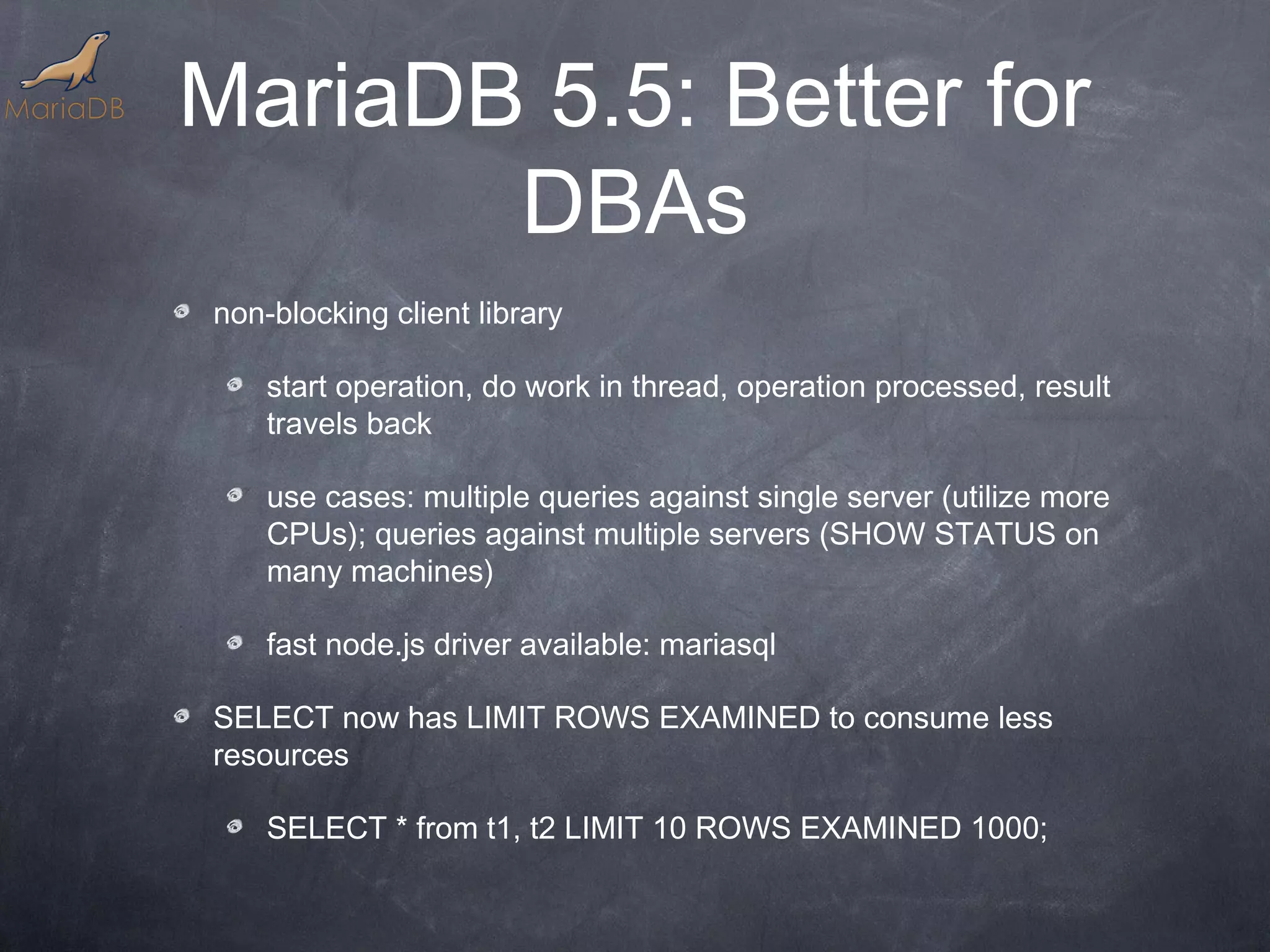 MariaDB 5.5: Better for DBAs non-blocking client library start operation, do work in thread, operation processed, result travels back use cases: multiple queries against single server (utilize more CPUs); queries against multiple servers (SHOW STATUS on many machines) fast node.js driver available: mariasql SELECT now has LIMIT ROWS EXAMINED to consume less resources SELECT * from t1, t2 LIMIT 10 ROWS EXAMINED 1000; 