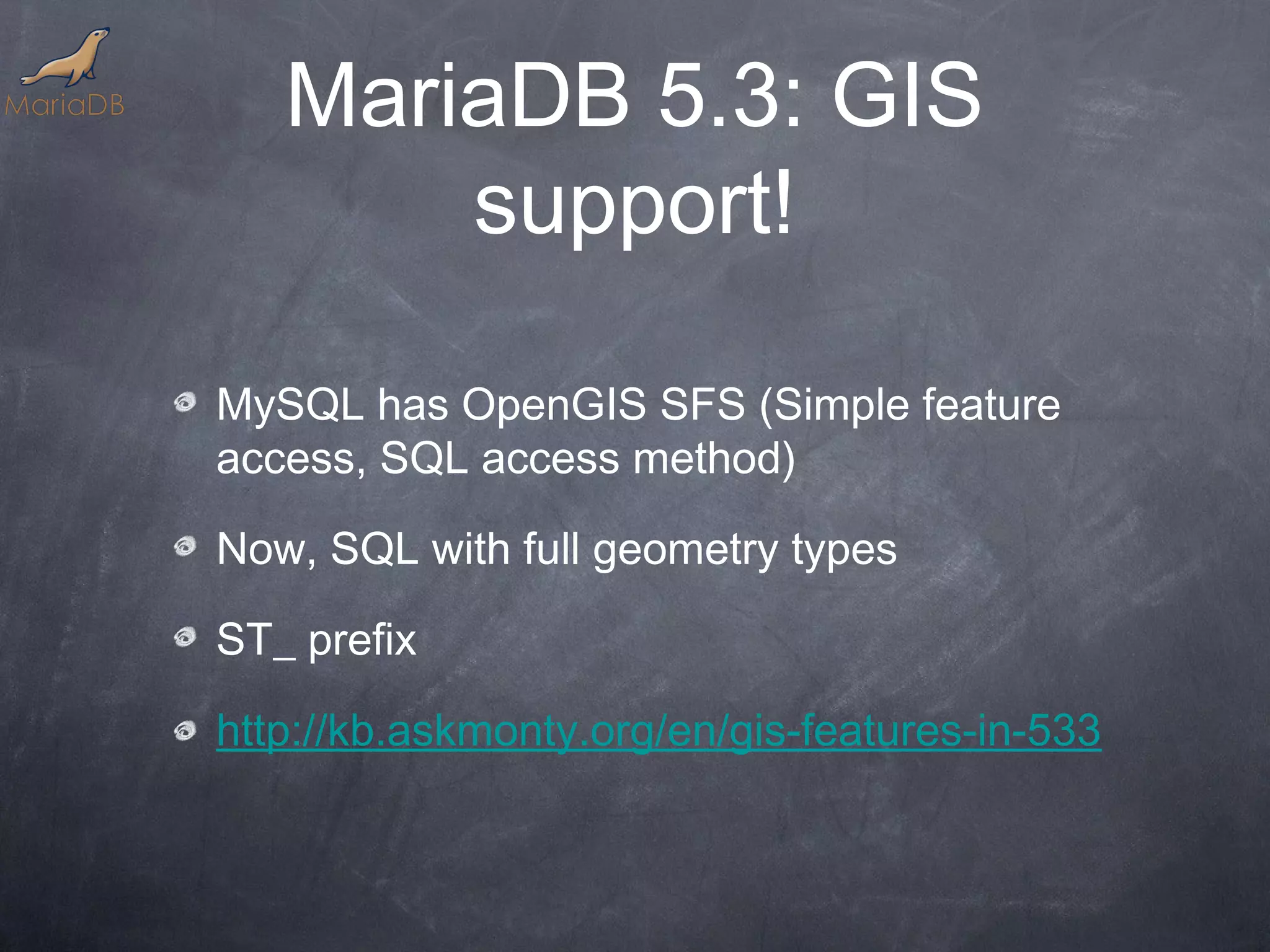 MariaDB 5.3: GIS support! MySQL has OpenGIS SFS (Simple feature access, SQL access method) Now, SQL with full geometry types ST_ prefix http://kb.askmonty.org/en/gis-features-in-533 