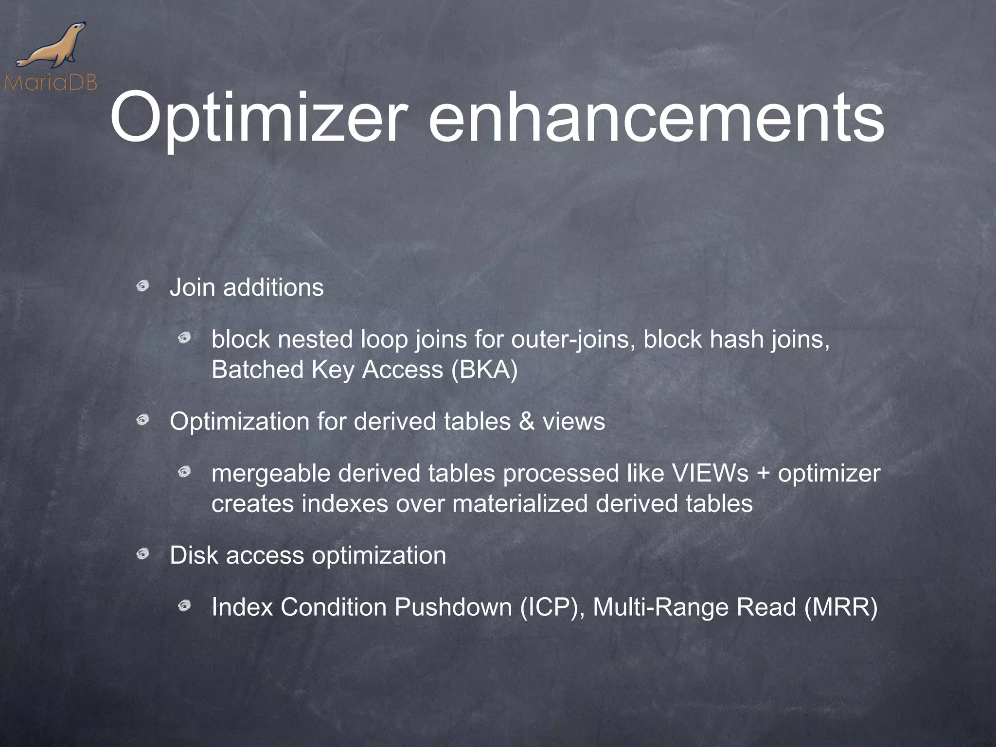 Optimizer enhancements Join additions block nested loop joins for outer-joins, block hash joins, Batched Key Access (BKA) Optimization for derived tables & views mergeable derived tables processed like VIEWs + optimizer creates indexes over materialized derived tables Disk access optimization Index Condition Pushdown (ICP), Multi-Range Read (MRR) 