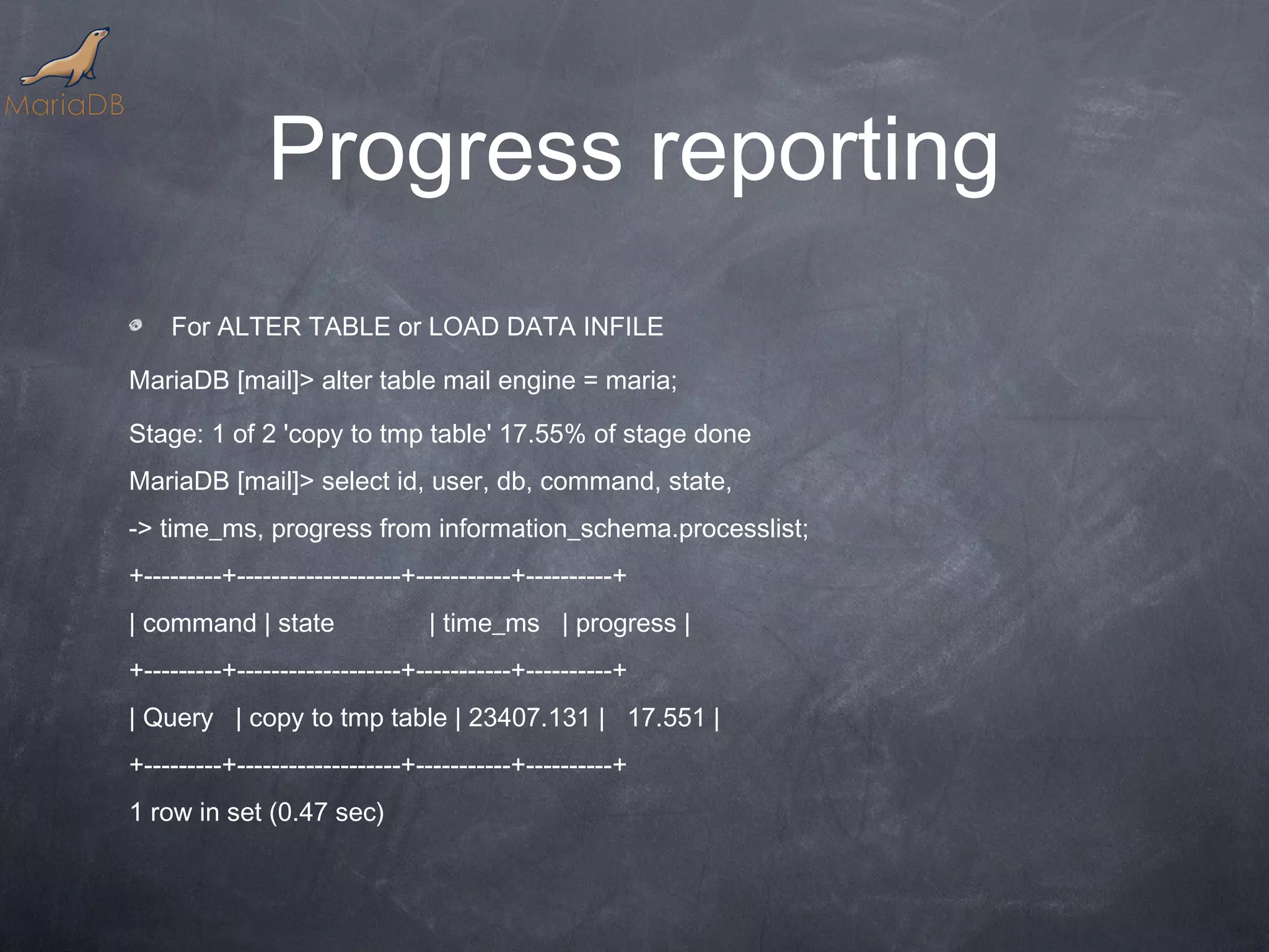 Progress reporting For ALTER TABLE or LOAD DATA INFILE MariaDB [mail]> alter table mail engine = maria; Stage: 1 of 2 'copy to tmp table' 17.55% of stage done MariaDB [mail]> select id, user, db, command, state, -> time_ms, progress from information_schema.processlist; +---------+-------------------+-----------+----------+ | command | state | time_ms | progress | +---------+-------------------+-----------+----------+ | Query | copy to tmp table | 23407.131 | 17.551 | +---------+-------------------+-----------+----------+ 1 row in set (0.47 sec) 