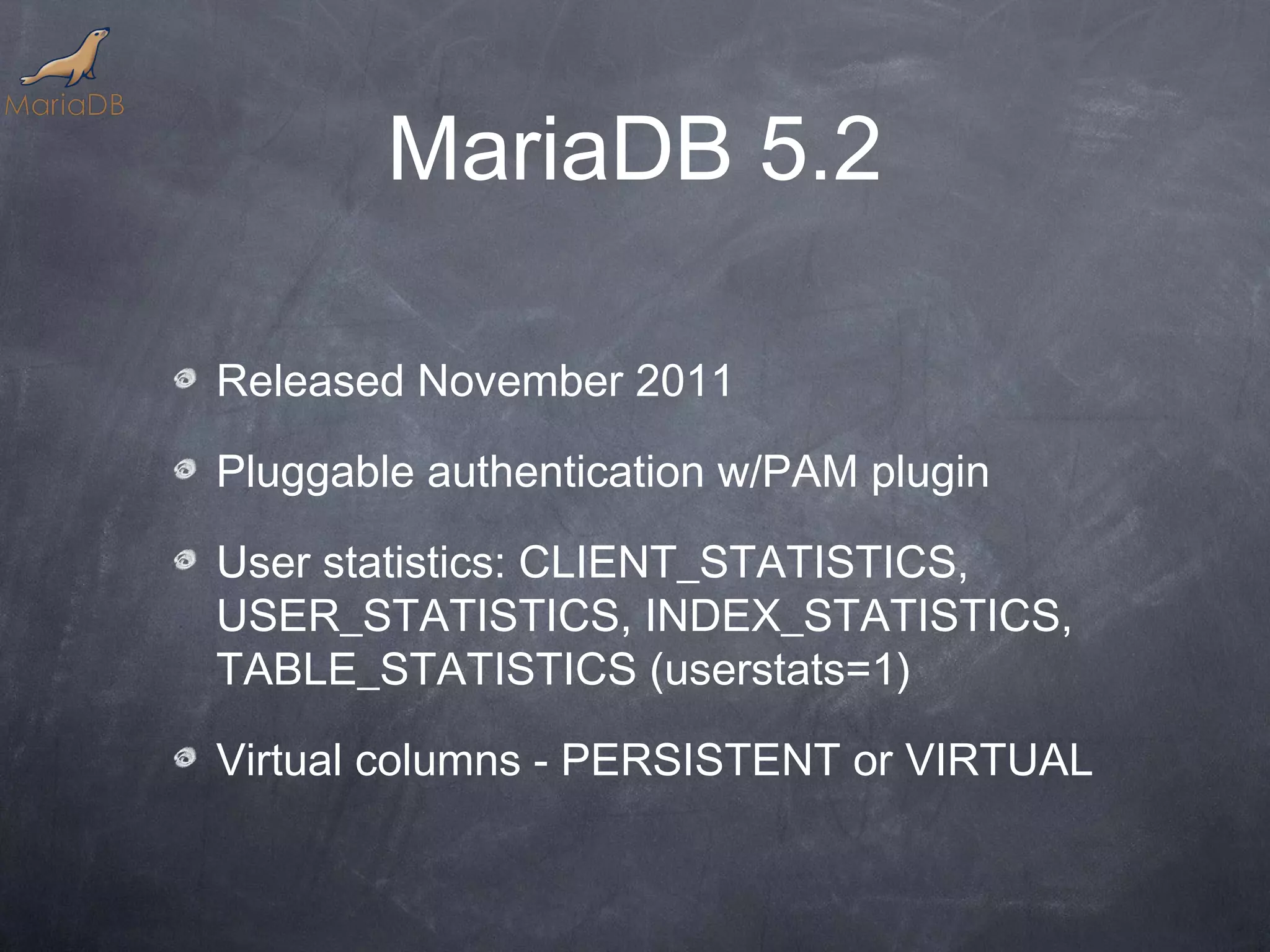 MariaDB 5.2 Released November 2011 Pluggable authentication w/PAM plugin User statistics: CLIENT_STATISTICS, USER_STATISTICS, INDEX_STATISTICS, TABLE_STATISTICS (userstats=1) Virtual columns - PERSISTENT or VIRTUAL 