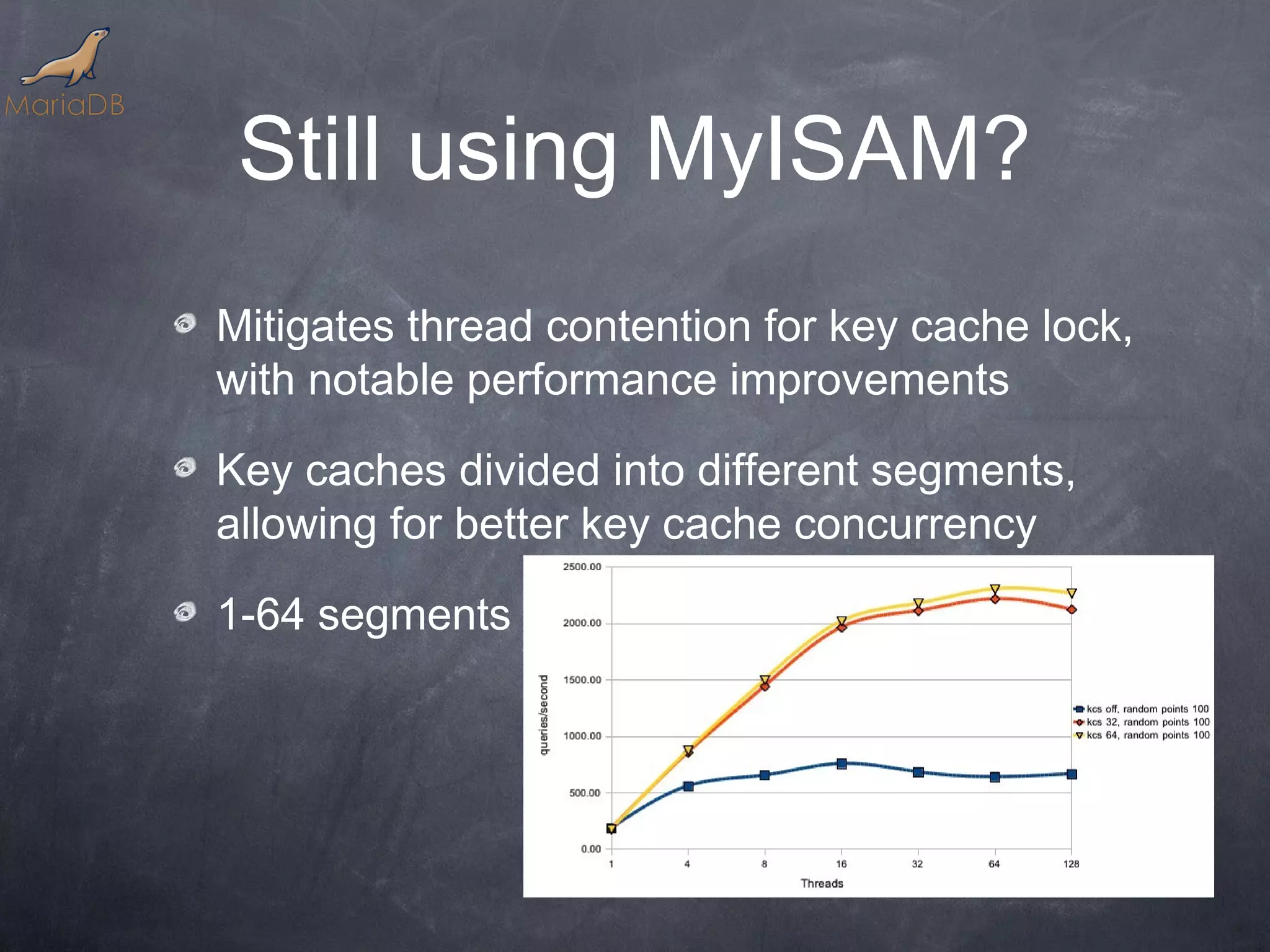 Still using MyISAM? Mitigates thread contention for key cache lock, with notable performance improvements Key caches divided into different segments, allowing for better key cache concurrency 1-64 segments 