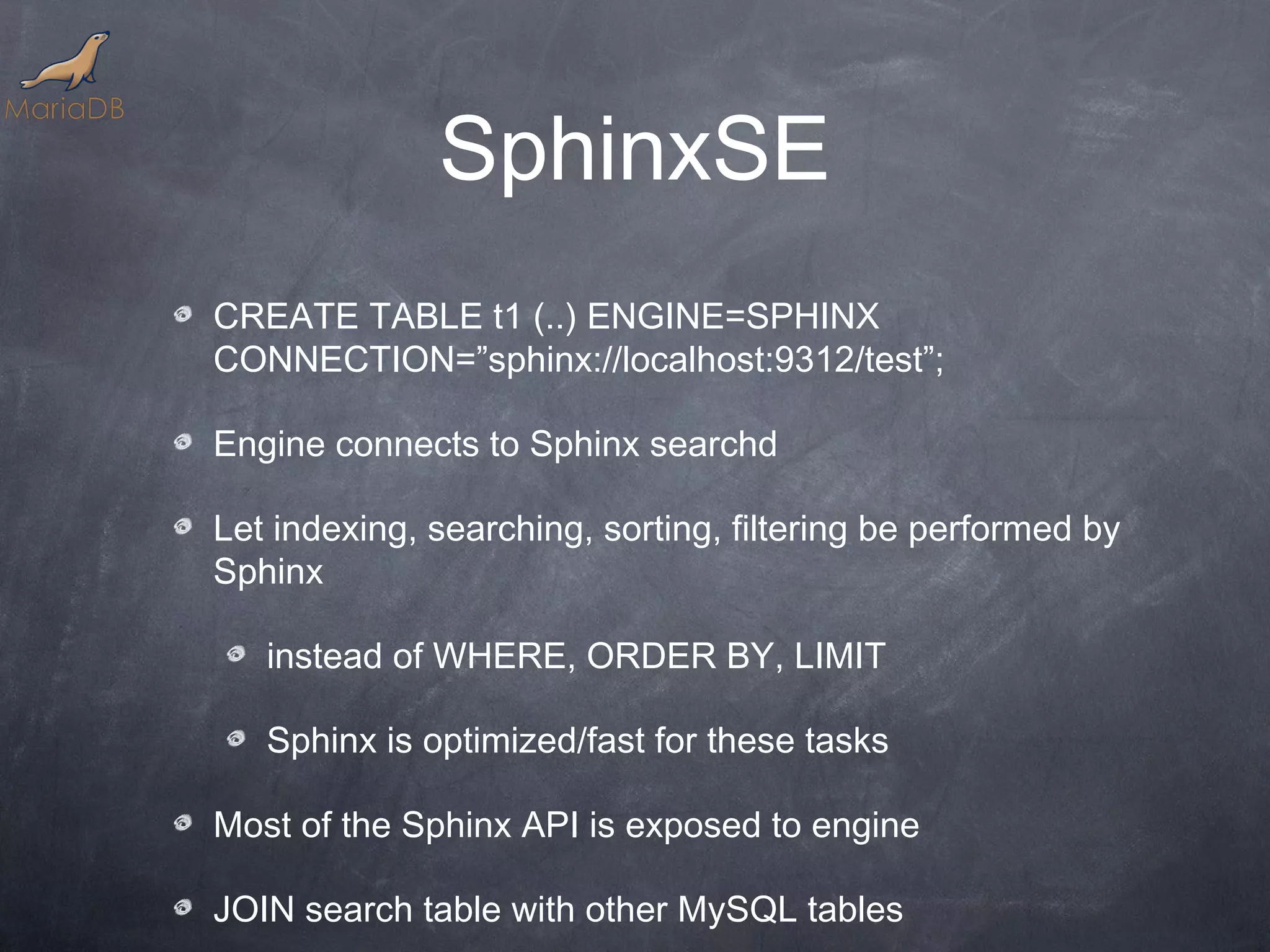 SphinxSE CREATE TABLE t1 (..) ENGINE=SPHINX CONNECTION=”sphinx://localhost:9312/test”; Engine connects to Sphinx searchd Let indexing, searching, sorting, filtering be performed by Sphinx instead of WHERE, ORDER BY, LIMIT Sphinx is optimized/fast for these tasks Most of the Sphinx API is exposed to engine JOIN search table with other MySQL tables 
