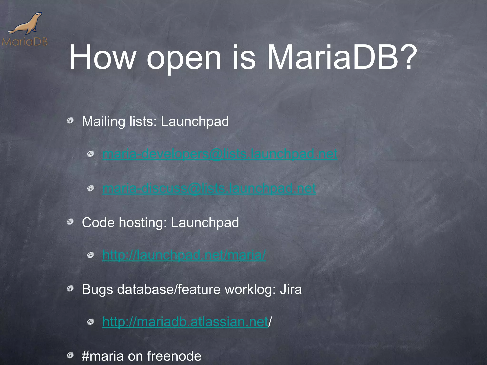 How open is MariaDB? Mailing lists: Launchpad maria-developers@lists.launchpad.net maria-discuss@lists.launchpad.net Code hosting: Launchpad http://launchpad.net/maria/ Bugs database/feature worklog: Jira http://mariadb.atlassian.net/ #maria on freenode 