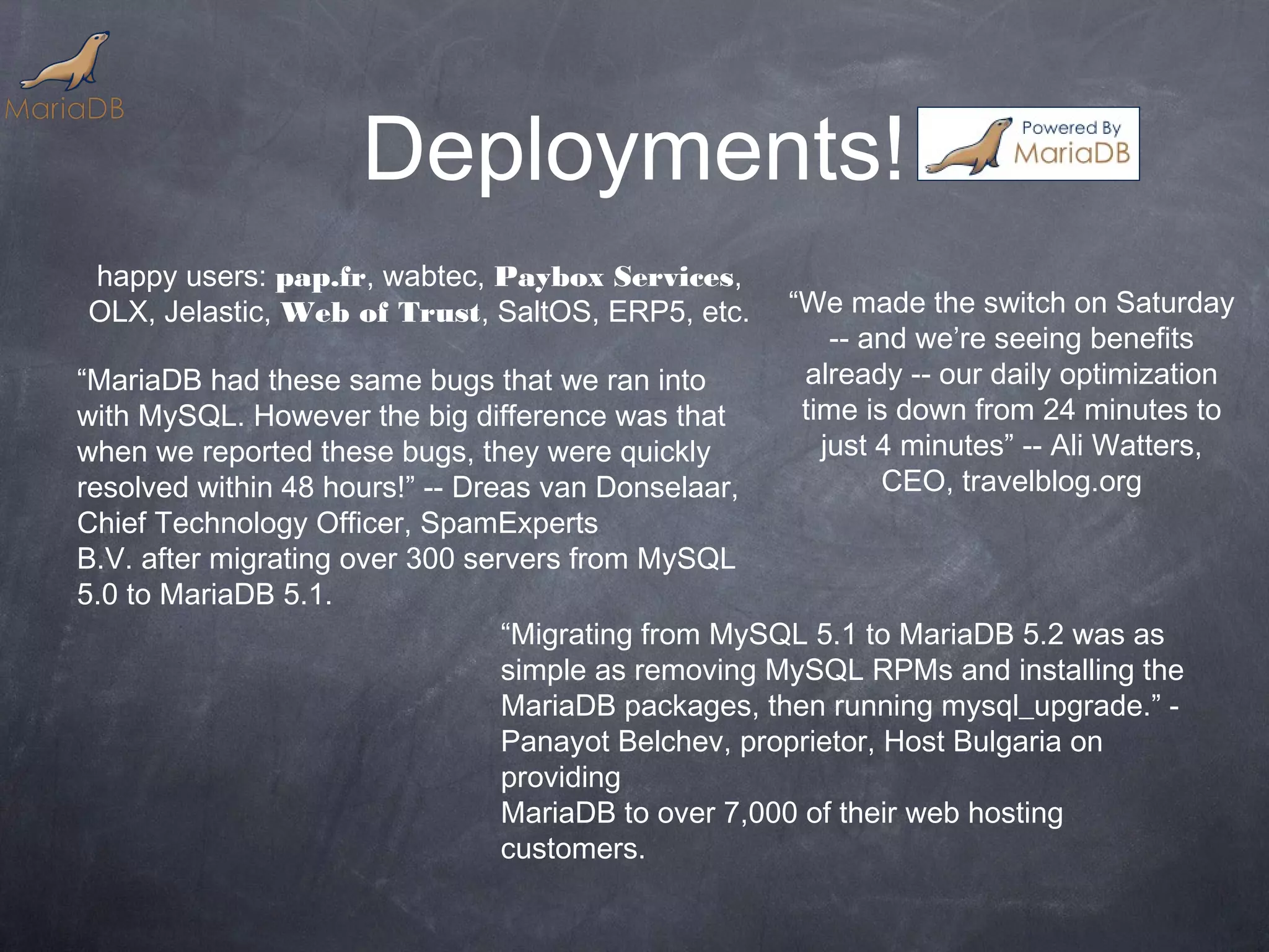 Deployments! happy users: pap.fr, wabtec, Paybox Services, OLX, Jelastic, Web of Trust, SaltOS, ERP5, etc. “We made the switch on Saturday -- and we’re seeing benefits “MariaDB had these same bugs that we ran into already -- our daily optimization with MySQL. However the big difference was that time is down from 24 minutes to when we reported these bugs, they were quickly just 4 minutes” -- Ali Watters, resolved within 48 hours!” -- Dreas van Donselaar, CEO, travelblog.org Chief Technology Officer, SpamExperts B.V. after migrating over 300 servers from MySQL 5.0 to MariaDB 5.1. “Migrating from MySQL 5.1 to MariaDB 5.2 was as simple as removing MySQL RPMs and installing the MariaDB packages, then running mysql_upgrade.” - Panayot Belchev, proprietor, Host Bulgaria on providing MariaDB to over 7,000 of their web hosting customers. 