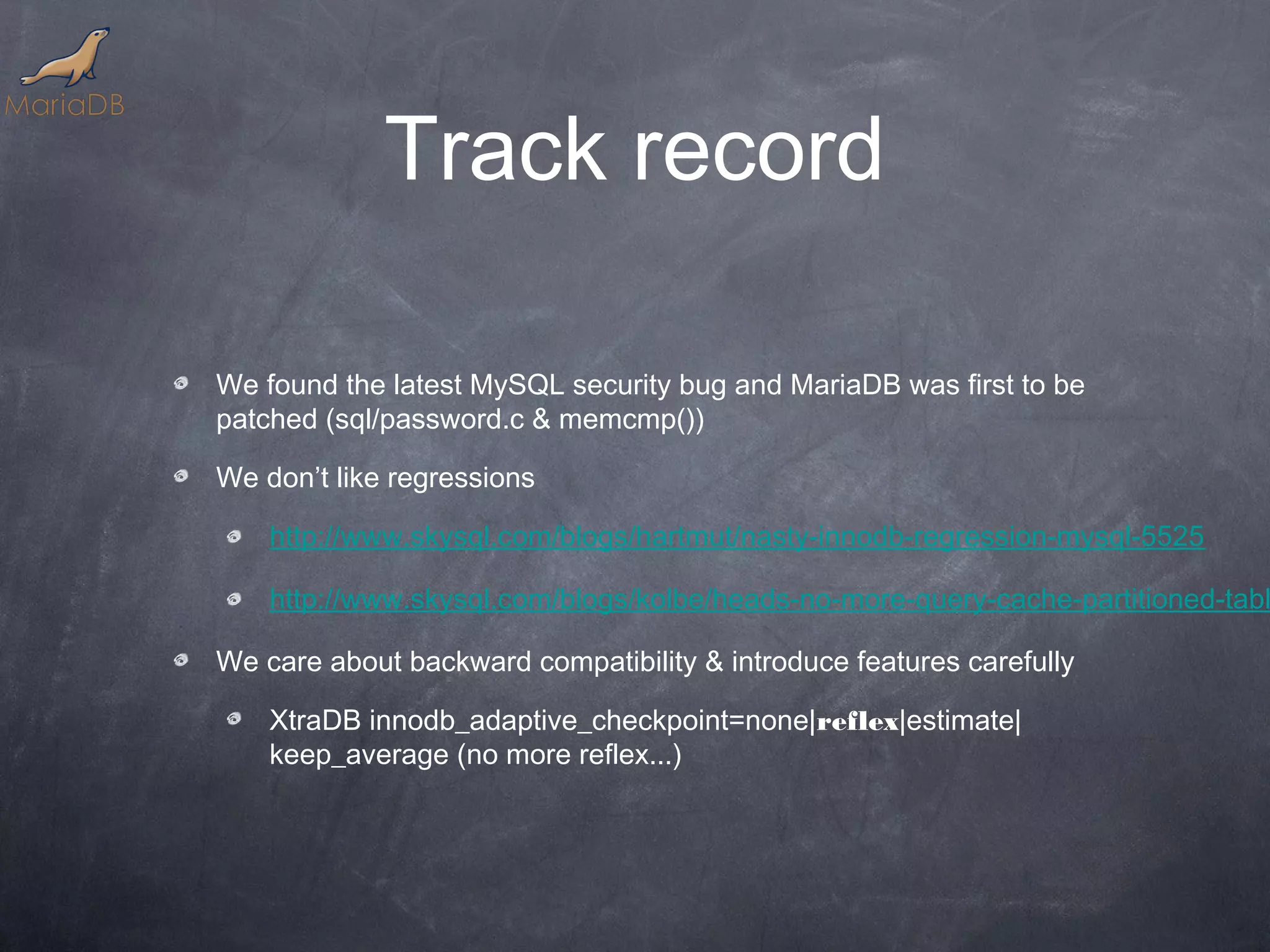 Track record We found the latest MySQL security bug and MariaDB was first to be patched (sql/password.c & memcmp()) We don’t like regressions http://www.skysql.com/blogs/hartmut/nasty-innodb-regression-mysql-5525 http://www.skysql.com/blogs/kolbe/heads-no-more-query-cache-partitioned-tabl We care about backward compatibility & introduce features carefully XtraDB innodb_adaptive_checkpoint=none|reflex|estimate| keep_average (no more reflex...) 