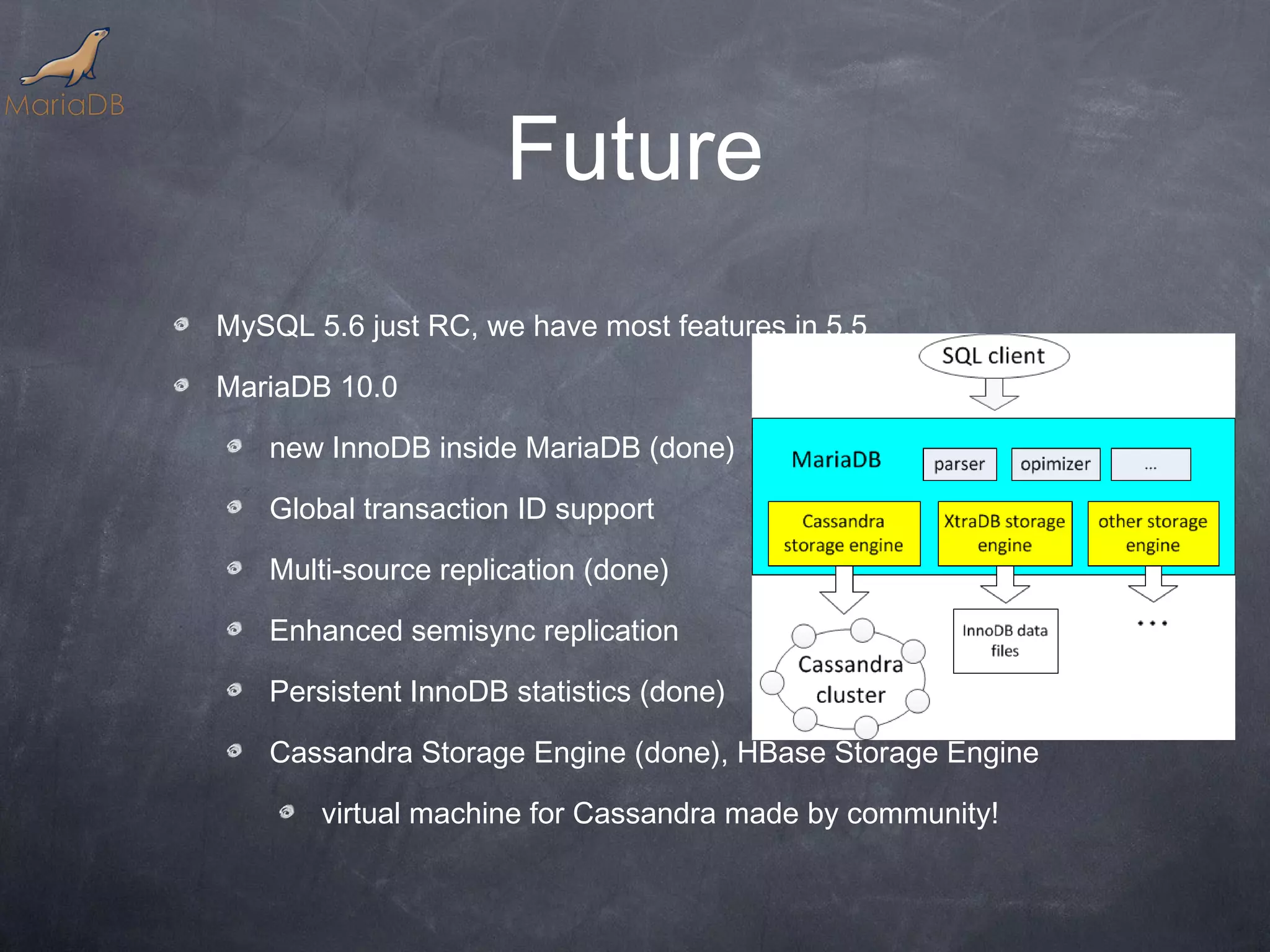 Future MySQL 5.6 just RC, we have most features in 5.5 MariaDB 10.0 new InnoDB inside MariaDB (done) Global transaction ID support Multi-source replication (done) Enhanced semisync replication Persistent InnoDB statistics (done) Cassandra Storage Engine (done), HBase Storage Engine virtual machine for Cassandra made by community! 