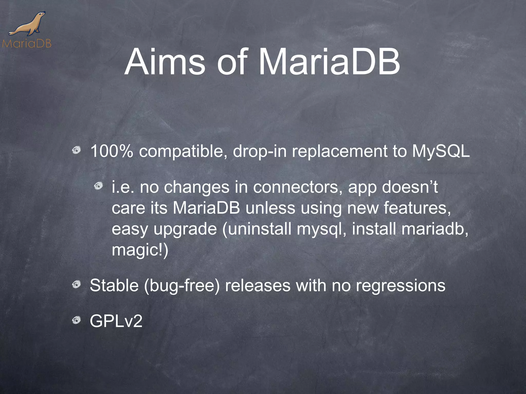 Aims of MariaDB 100% compatible, drop-in replacement to MySQL i.e. no changes in connectors, app doesn’t care its MariaDB unless using new features, easy upgrade (uninstall mysql, install mariadb, magic!) Stable (bug-free) releases with no regressions GPLv2 