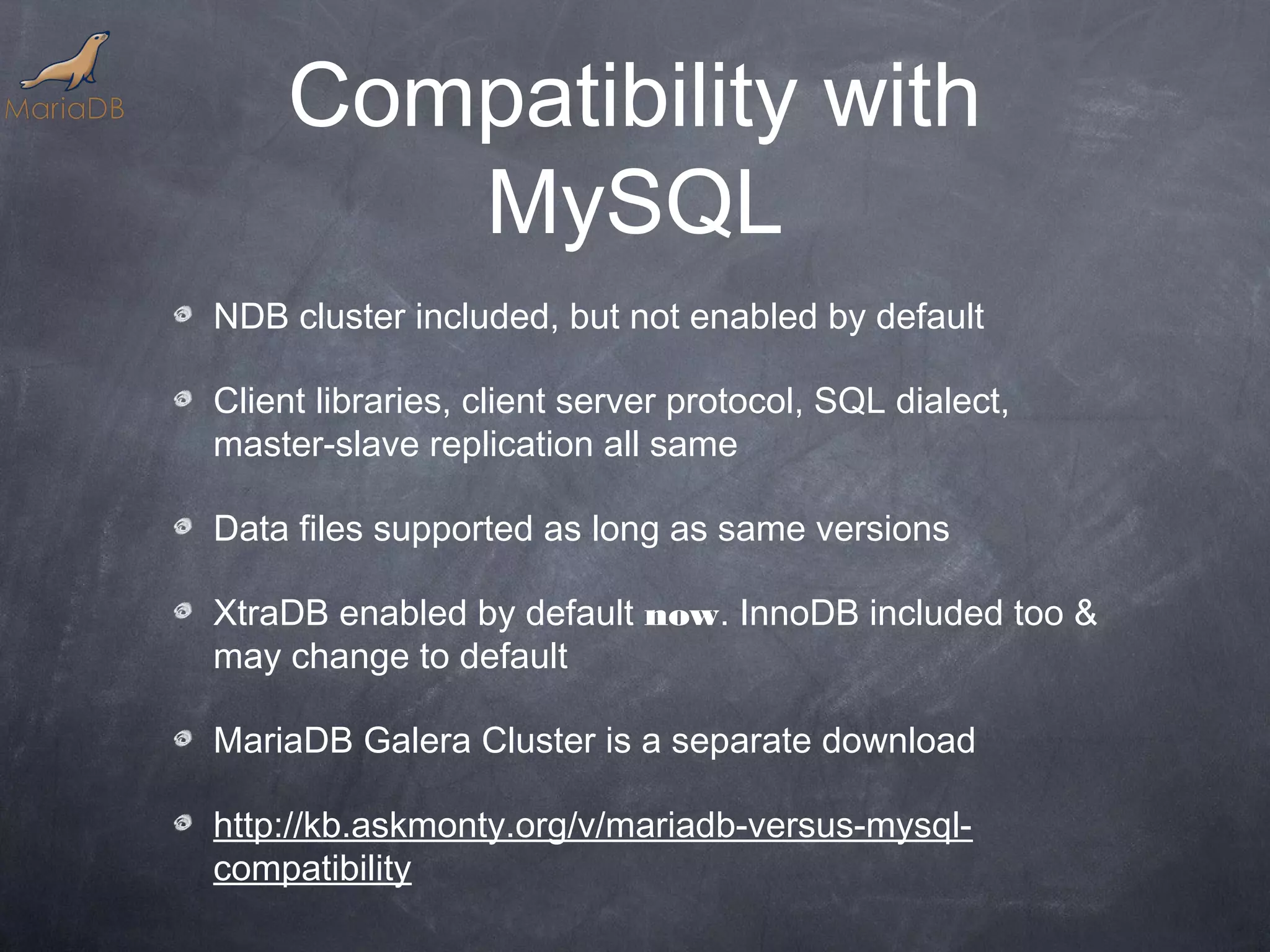 Compatibility with MySQL NDB cluster included, but not enabled by default Client libraries, client server protocol, SQL dialect, master-slave replication all same Data files supported as long as same versions XtraDB enabled by default now. InnoDB included too & may change to default MariaDB Galera Cluster is a separate download http://kb.askmonty.org/v/mariadb-versus-mysql- compatibility 