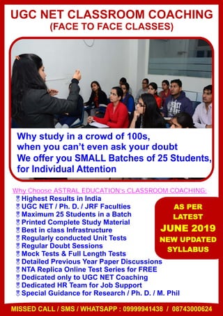 Why study in a crowd of 100s,
when you can’t even ask your doubt
We offer you SMALL Batches of 25 Students,
for Individual Attention
UGC NET CLASSROOM COACHING
(FACE TO FACE CLASSES)
&Highest Results in India
&UGC NET / Ph. D. / JRF Faculties
&Maximum 25 Students in a Batch
&Printed Complete Study Material
&Best in class Infrastructure
&Regularly conducted Unit Tests
&Regular Doubt Sessions
&Mock Tests & Full Length Tests
&Detailed Previous Year Paper Discussions
&NTA Replica Online Test Series for FREE
&Dedicated only to UGC NET Coaching
&Dedicated HR Team for Job Support
&Special Guidance for Research / Ph. D. / M. Phil
Why Choose ASTRAL EDUCATION’s CLASSROOM COACHING:
AS PER
LATEST
JUNE 2019
NEW UPDATED
SYLLABUS
MISSED CALL / SMS / WHATSAPP : 09999941438 / 08743000624
 