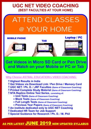 UGC NET VIDEO COACHING
(BEST FACULTIES AT YOUR HOME)
ATTEND CLASSES
@ YOUR HOME
Get Videos in Micro SD Card or Pen Drive
and Watch on your Mobile or PC or Tab
MOBILE PHONE
TAB
Laptop / PC
&Highest Results in India
&Get Videos via Download Link / Pen Drive / Memory Card
&UGC NET / Ph. D. / JRF Faculties (Same of Classroom Coaching)
&Printed Complete Study Material (Same of Classroom Coaching)
&NTA Replica Online Test Series, consisting of:
4Unit Tests (Same of Classroom Coaching)
4Mock Tests (Same of Classroom Coaching)
4Full Length Tests (Same of Classroom Coaching)
4Previous Year Papers (Same of Classroom Coaching)
&An institute dedicated only to UGC NET Coaching
&Dedicated HR Team for Job Support
&Special Guidance for Research / Ph. D. / M. Phil
Why Choose ASTRAL EDUCATION’s VIDEO COACHING:
AS PER LATEST JUNE 2019 NEW UPDATED SYLLABUS
 