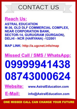 CONTACT US
Reach Us:
ASTRAL EDUCATION
M-36, OLD DLF COMMERCIAL COMPLEX,
NEAR CORPORATION BANK,
SECTOR-14, GURUGRAM (GURGAON),
DELHI - NCR (HARYANA) -122001
MAP LINK: http://a.ugcnet.info/map
Missed Call / SMS / WhatsApp:
09999941438
08743000624
Website:
E-Mail:
www.AstralEducation.com
info@AstralEducation.com
ONE MISSED CALL CAN CHANGE YOUR FUTURE
 