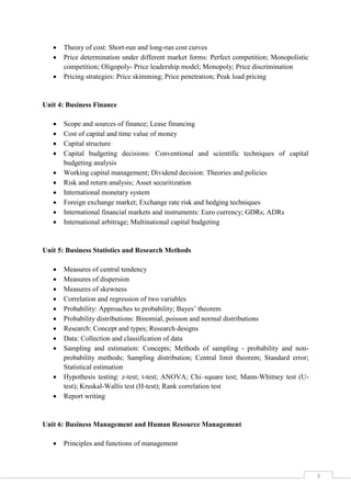 3
 Theory of cost: Short-run and long-run cost curves
 Price determination under different market forms: Perfect competition; Monopolistic
competition; Oligopoly- Price leadership model; Monopoly; Price discrimination
 Pricing strategies: Price skimming; Price penetration; Peak load pricing
Unit 4: Business Finance
 Scope and sources of finance; Lease financing
 Cost of capital and time value of money
 Capital structure
 Capital budgeting decisions: Conventional and scientific techniques of capital
budgeting analysis
 Working capital management; Dividend decision: Theories and policies
 Risk and return analysis; Asset securitization
 International monetary system
 Foreign exchange market; Exchange rate risk and hedging techniques
 International financial markets and instruments: Euro currency; GDRs; ADRs
 International arbitrage; Multinational capital budgeting
Unit 5: Business Statistics and Research Methods
 Measures of central tendency
 Measures of dispersion
 Measures of skewness
 Correlation and regression of two variables
 Probability: Approaches to probability; Bayes’ theorem
 Probability distributions: Binomial, poisson and normal distributions
 Research: Concept and types; Research designs
 Data: Collection and classification of data
 Sampling and estimation: Concepts; Methods of sampling - probability and non-
probability methods; Sampling distribution; Central limit theorem; Standard error;
Statistical estimation
 Hypothesis testing: z-test; t-test; ANOVA; Chi–square test; Mann-Whitney test (U-
test); Kruskal-Wallis test (H-test); Rank correlation test
 Report writing
Unit 6: Business Management and Human Resource Management
 Principles and functions of management
 