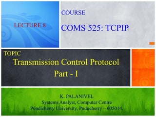 1
Transmission Control Protocol
K. PALANIVEL
Systems Analyst, Computer Centre
Pondicherry University, Puducherry – 605014.
LECTURE 8
COMS 525: TCPIP
COURSE
TOPIC
Part - I
 
