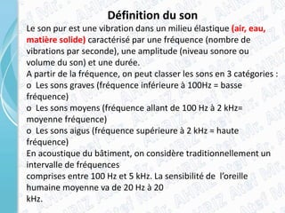 Définition du son
Le son pur est une vibration dans un milieu élastique (air, eau,
matière solide) caractérisé par une fréquence (nombre de
vibrations par seconde), une amplitude (niveau sonore ou
volume du son) et une durée.
A partir de la fréquence, on peut classer les sons en 3 catégories :
o Les sons graves (fréquence inférieure à 100Hz = basse
fréquence)
o Les sons moyens (fréquence allant de 100 Hz à 2 kHz=
moyenne fréquence)
o Les sons aigus (fréquence supérieure à 2 kHz = haute
fréquence)
En acoustique du bâtiment, on considère traditionnellement un
intervalle de fréquences
comprises entre 100 Hz et 5 kHz. La sensibilité de l’oreille
humaine moyenne va de 20 Hz à 20
kHz.
 