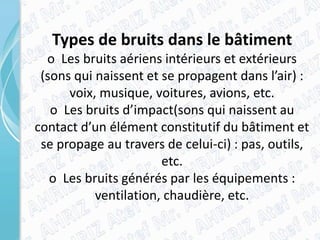 Types de bruits dans le bâtiment
o Les bruits aériens intérieurs et extérieurs
(sons qui naissent et se propagent dans l’air) :
voix, musique, voitures, avions, etc.
o Les bruits d’impact(sons qui naissent au
contact d’un élément constitutif du bâtiment et
se propage au travers de celui-ci) : pas, outils,
etc.
o Les bruits générés par les équipements :
ventilation, chaudière, etc.
 