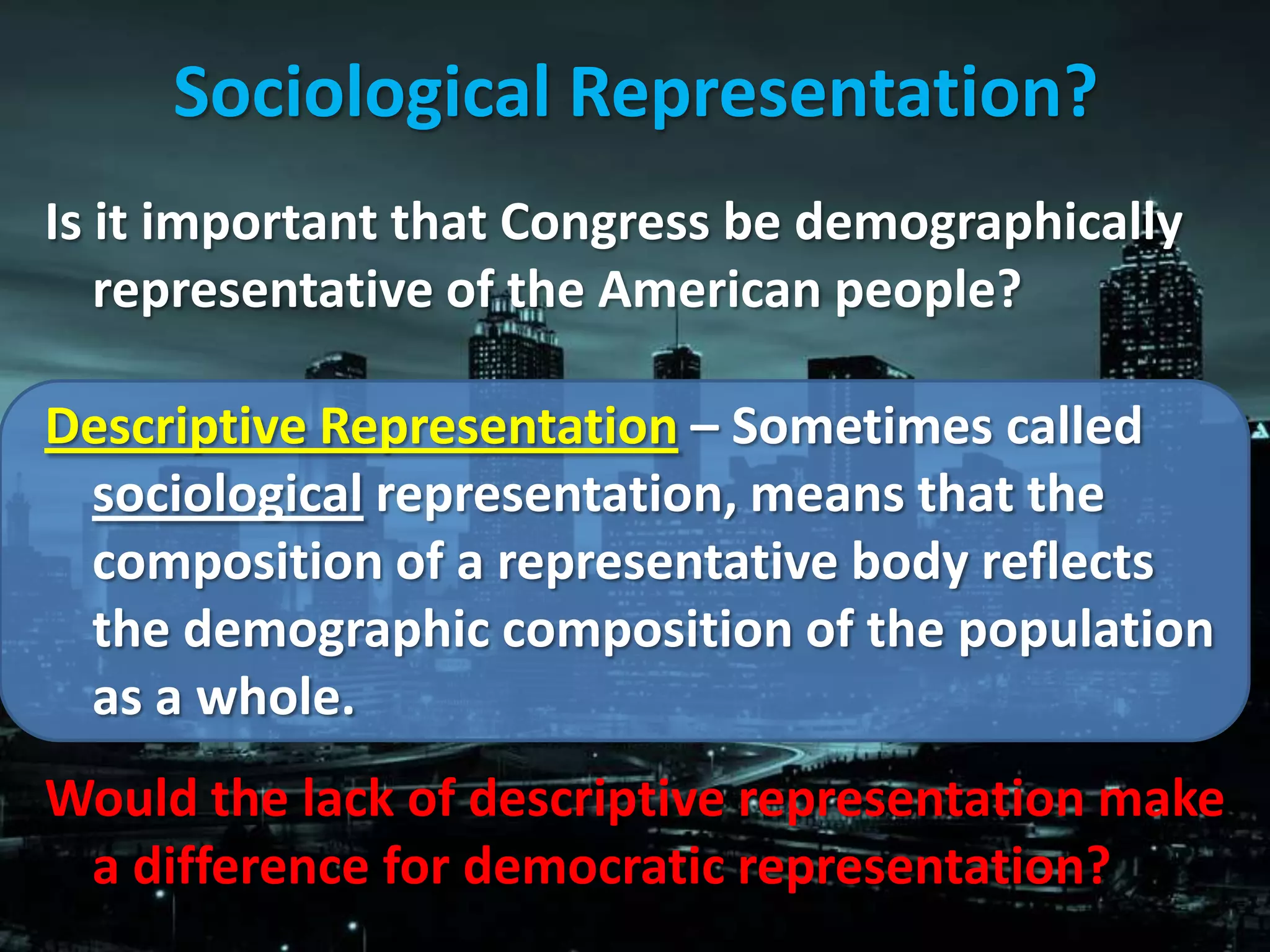 Sociological Representation?
Is it important that Congress be demographically
   representative of the American people?

Descriptive Representation – Sometimes called
 sociological representation, means that the
 composition of a representative body reflects
 the demographic composition of the population
 as a whole.
Would the lack of descriptive representation make
 a difference for democratic representation?
 