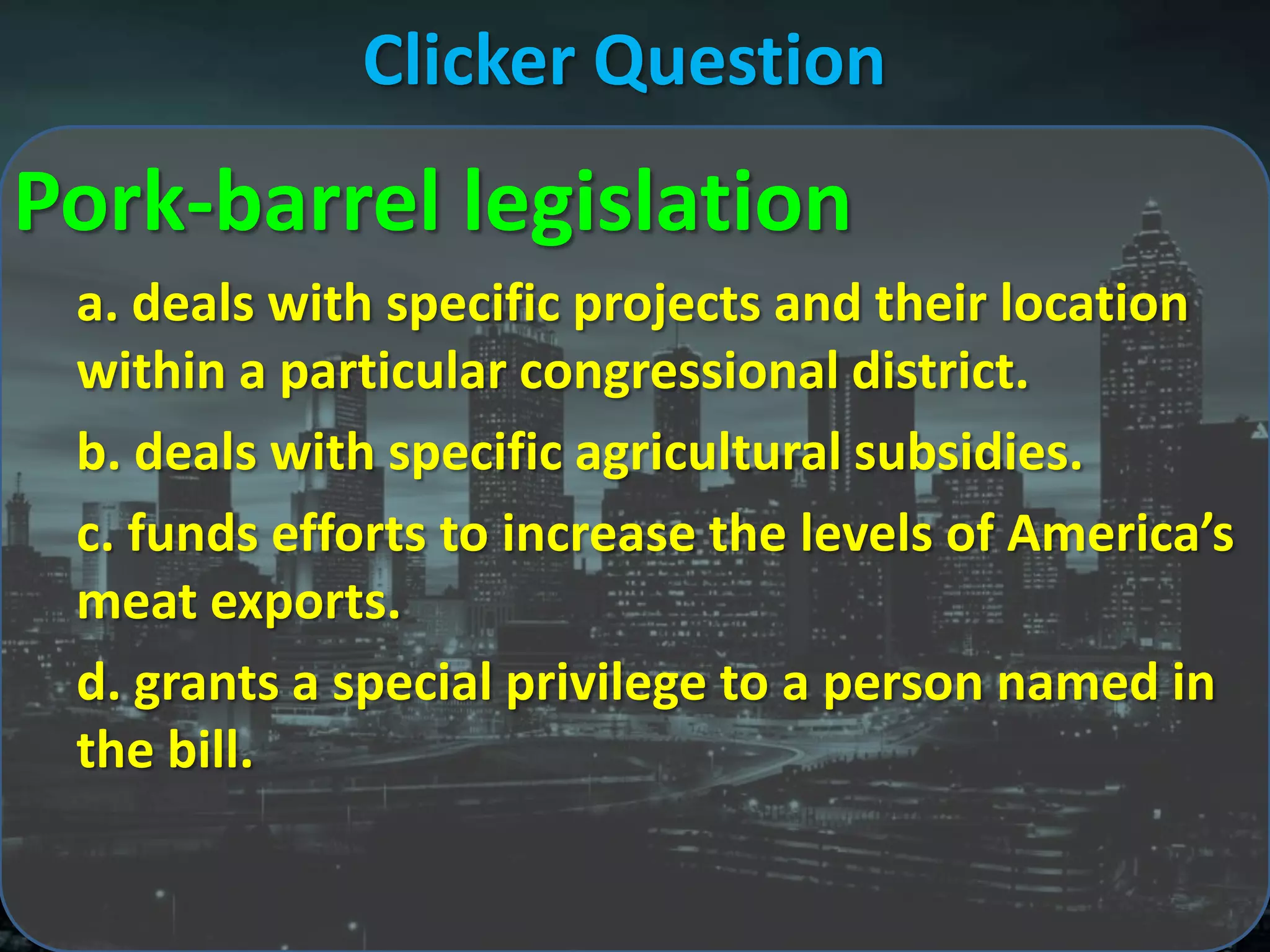 Clicker Question
Pork-barrel legislation
 a. deals with specific projects and their location
 within a particular congressional district.
 b. deals with specific agricultural subsidies.
 c. funds efforts to increase the levels of America’s
 meat exports.
 d. grants a special privilege to a person named in
 the bill.
 