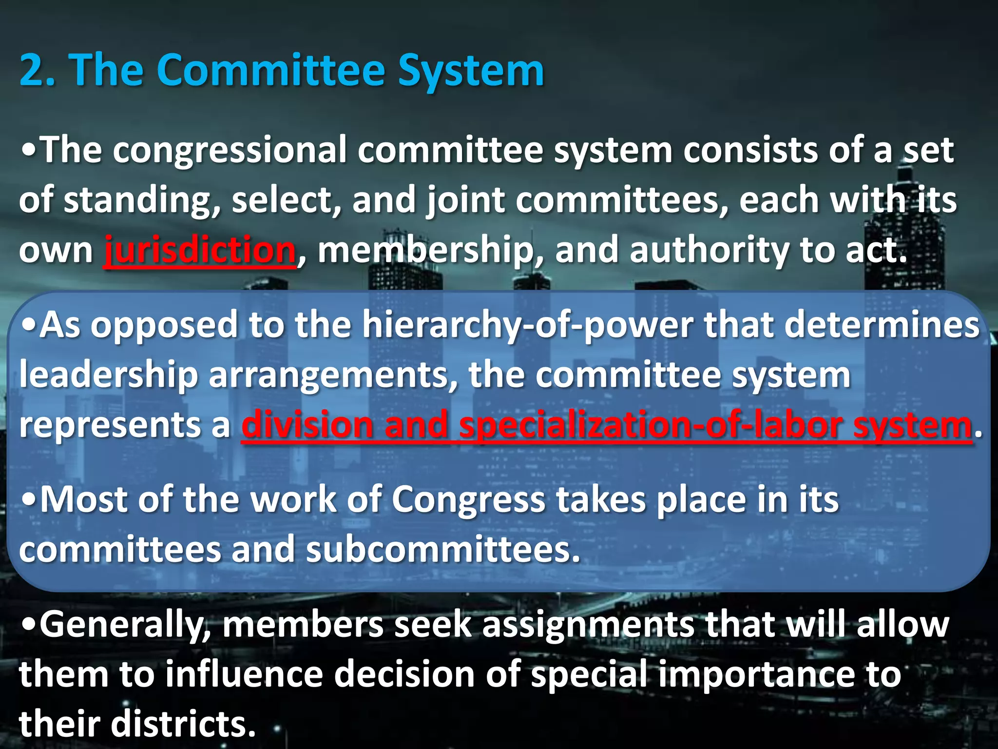 2. The Committee System
•The congressional committee system consists of a set
of standing, select, and joint committees, each with its
own jurisdiction, membership, and authority to act.
•As opposed to the hierarchy-of-power that determines
leadership arrangements, the committee system
represents a division and specialization-of-labor system.
•Most of the work of Congress takes place in its
committees and subcommittees.
•Generally, members seek assignments that will allow
them to influence decision of special importance to
their districts.
 
