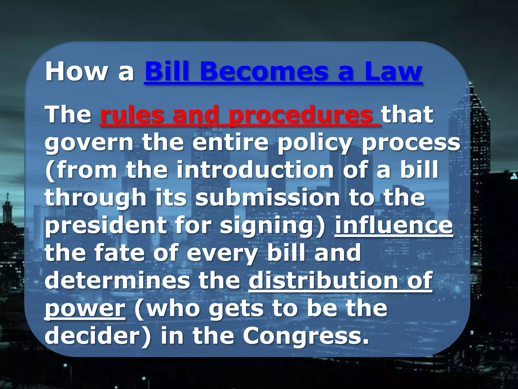 How a Bill Becomes a Law
The rules and procedures that
govern the entire policy process
(from the introduction of a bill
through its submission to the
president for signing) influence
the fate of every bill and
determines the distribution of
power (who gets to be the
decider) in the Congress.
 