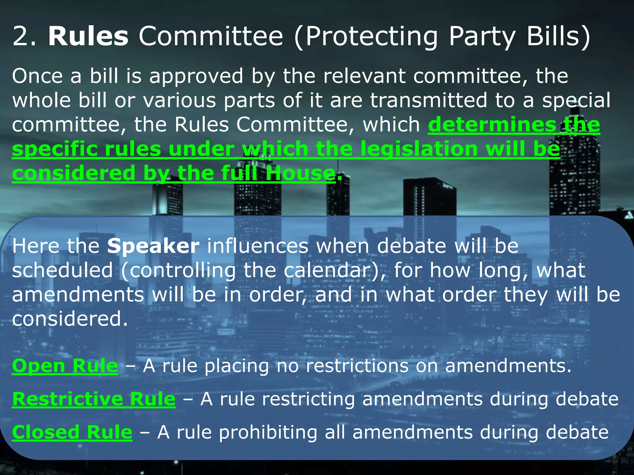 2. Rules Committee (Protecting Party Bills)
Once a bill is approved by the relevant committee, the
whole bill or various parts of it are transmitted to a special
committee, the Rules Committee, which determines the
specific rules under which the legislation will be
considered by the full House.


Here the Speaker influences when debate will be
scheduled (controlling the calendar), for how long, what
amendments will be in order, and in what order they will be
considered.

Open Rule – A rule placing no restrictions on amendments.
Restrictive Rule – A rule restricting amendments during debate
Closed Rule – A rule prohibiting all amendments during debate
 