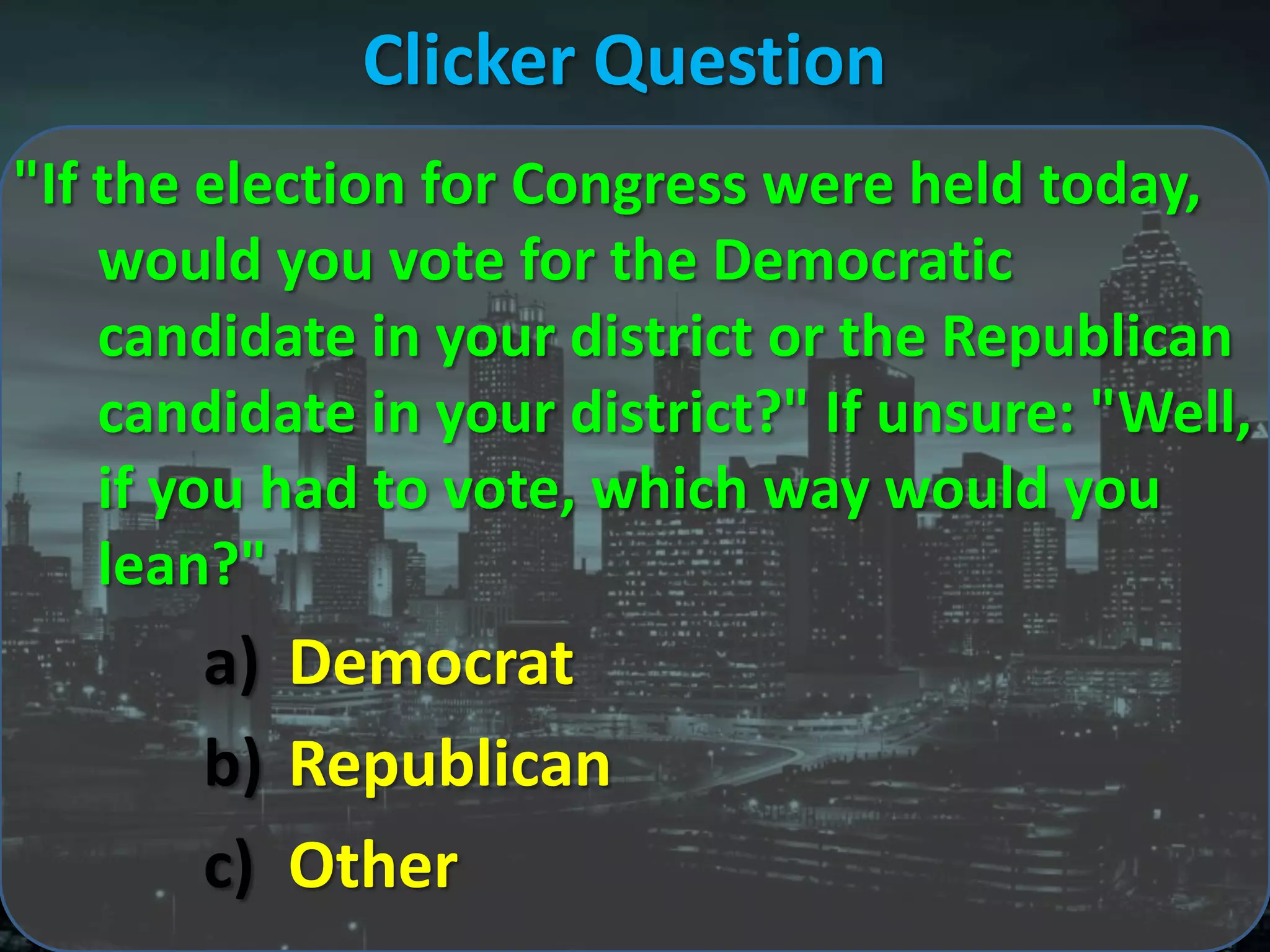 Clicker Question
"If the election for Congress were held today,
    would you vote for the Democratic
    candidate in your district or the Republican
    candidate in your district?" If unsure: "Well,
    if you had to vote, which way would you
    lean?"
       a) Democrat
       b) Republican
       c) Other
 