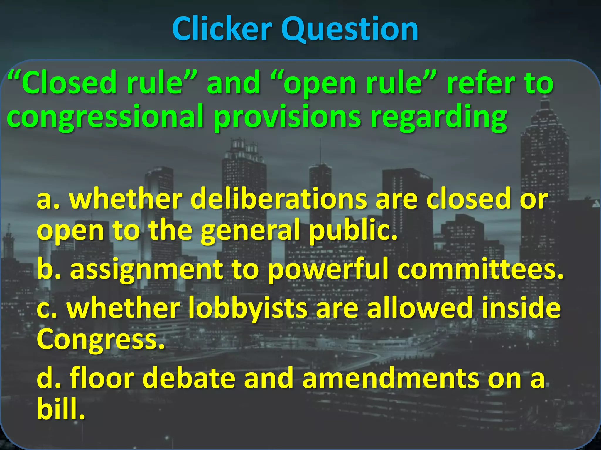 Clicker Question
“Closed rule” and “open rule” refer to
congressional provisions regarding

  a. whether deliberations are closed or
  open to the general public.
  b. assignment to powerful committees.
  c. whether lobbyists are allowed inside
  Congress.
  d. floor debate and amendments on a
  bill.
 