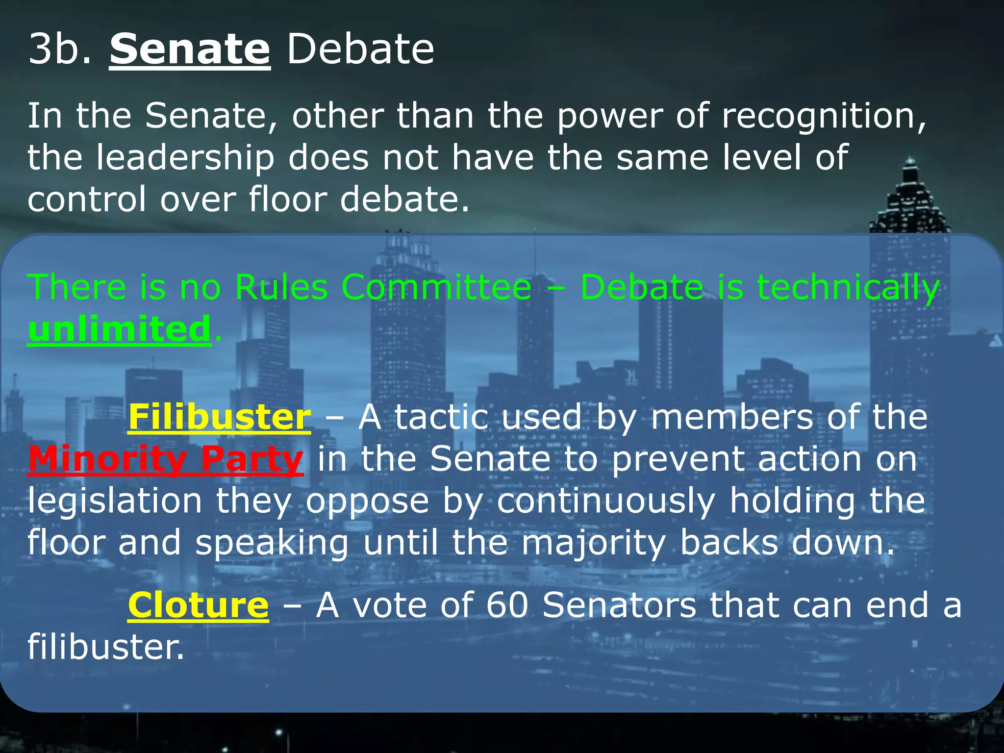 3b. Senate Debate
In the Senate, other than the power of recognition,
the leadership does not have the same level of
control over floor debate.

There is no Rules Committee – Debate is technically
unlimited.

       Filibuster – A tactic used by members of the
Minority Party in the Senate to prevent action on
legislation they oppose by continuously holding the
floor and speaking until the majority backs down.
       Cloture – A vote of 60 Senators that can end a
filibuster.
 