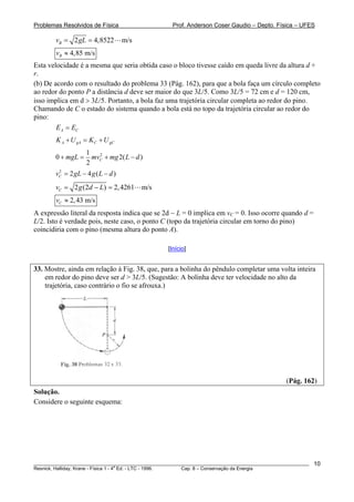 Problemas Resolvidos de Física Prof. Anderson Coser Gaudio – Depto. Física – UFES
2 4,8522 m/sBv gL= =
4,85 m/sBv ≈
Esta velocidade é a mesma que seria obtida caso o bloco tivesse caído em queda livre da altura d +
r.
(b) De acordo com o resultado do problema 33 (Pág. 162), para que a bola faça um círculo completo
ao redor do ponto P a distância d deve ser maior do que 3L/5. Como 3L/5 = 72 cm e d = 120 cm,
isso implica em d > 3L/5. Portanto, a bola faz uma trajetória circular completa ao redor do pino.
Chamando de C o estado do sistema quando a bola está no topo da trajetória circular ao redor do
pino:
A CE E=
A gA C gCK U K U+ = +
21
0 2
2
CmgL mv mg L d+ = + −( )
)2
2 4 (Cv gL g L d= − −
2 (2 ) 2,4261 m/sCv g d L= − =
2,43 m/sCv ≈
A expressão literal da resposta indica que se 2d − L = 0 implica em vC = 0. Isso ocorre quando d =
L/2. Isto é verdade pois, neste caso, o ponto C (topo da trajetória circular em torno do pino)
coincidiria com o pino (mesma altura do ponto A).
[Início]
33. Mostre, ainda em relação à Fig. 38, que, para a bolinha do pêndulo completar uma volta inteira
em redor do pino deve ser d > 3L/5. (Sugestão: A bolinha deve ter velocidade no alto da
trajetória, caso contrário o fio se afrouxa.)
(Pág. 162)
Solução.
Considere o seguinte esquema:
________________________________________________________________________________________________________
Resnick, Halliday, Krane - Física 1 - 4
a
Ed. - LTC - 1996. Cap. 8 – Conservação da Energia
10
 