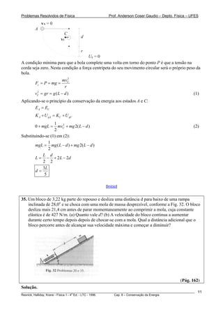 Problemas Resolvidos de Física Prof. Anderson Coser Gaudio – Depto. Física – UFES
A
C
Ug = 0
d
r
vA = 0
vC
A condição mínima para que a bola complete uma volta em torno do ponto P é que a tensão na
corda seja zero. Nesta condição a força centrípeta do seu movimento circular será o próprio peso da
bola.
2
C
c
mv
F P mg
r
= = =
(1)2
(Cv gr g L d= = − )
Aplicando-se o princípio da conservação da energia aos estados A e C:
A CE E=
A gA C gCK U K U+ = +
21
0
2
CmgL mv mg L d+ = + −2( ) (2)
Substituindo-se (1) em (2):
1
( ) 2(
2
mgL mg L d mg L d= − + − )
2 2
2 2
L d
L L d= − + −
3
5
L
d =
[Início]
35. Um bloco de 3,22 kg parte do repouso e desliza uma distância d para baixo de uma rampa
inclinada de 28,0o
e se choca com uma mola de massa desprezível, conforme a Fig. 32. O bloco
desliza mais 21,4 cm antes de parar momentaneamente ao comprimir a mola, cuja constante
elástica é de 427 N/m. (a) Quanto vale d? (b) A velocidade do bloco continua a aumentar
durante certo tempo depois depois de chocar-se com a mola. Qual a distância adicional que o
bloco percorre antes de alcançar sua velocidade máxima e começar a diminuir?
(Pág. 162)
________________________________________________________________________________________________________
Resnick, Halliday, Krane - Física 1 - 4
a
Ed. - LTC - 1996. Cap. 8 – Conservação da Energia
11
Solução.
 