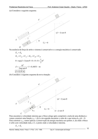 Problemas Resolvidos de Física Prof. Anderson Coser Gaudio – Depto. Física – UFES
(a) Considere o seguinte esquema:
l
A
B
Ug = 0
θ
d
( ) send + l θ
Na ausência da força de atrito o sistema é conservativo e a energia mecânica é conservada:
A BE E=
A gA eA B gB eBK U U K U U+ + = + +
21
0 ( )sen 0 0 0
2
mg d l klθ+ + + = + +
2
0,4453 m
2 sen
kl
d l
mg θ
= − =
0,45 md ≈
(b) Considere o seguinte esquema da nova situação:
l
A
C
Ug = 0
θ
d
( ) send + l θ
v(x)
x
( ) send + l θ
( ) senl - x θ
Para encontrar a velocidade máxima que o bloco atinge após comprimir a mola de uma distância x
vamos construir uma função v(x) = f(x) e em seguida encontrar o valor de x que torna dv(x)/dx = 0.
Para construir v(x), vamos aplicar a conservação da energia mecânica aos pontos A, de onde o bloco
é solto com velocidade nula, e C, o ponto onde a velocidade é máxima.
A CE E=
________________________________________________________________________________________________________
Resnick, Halliday, Krane - Física 1 - 4
a
Ed. - LTC - 1996. Cap. 8 – Conservação da Energia
12
 