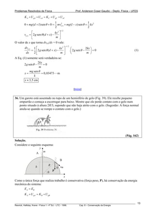 Problemas Resolvidos de Física Prof. Anderson Coser Gaudio – Depto. Física – UFES
________________________________________________________________________________________________________
Resnick, Halliday, Krane - Física 1 - 4
a
Ed. - LTC - 1996. Cap. 8 – Conservação da Energia
13
CA gA eA C gC eK U U K U U+ + = + +
2 2
( )
1 1
0 ( )sen 0 ( )sen
2 2
xmg d l mv mg l x kxθ θ+ + + = + − +
1/ 22
( ) 2 sen ( )x
kx
v g d x
m
θ
⎡ ⎤
= + −⎢ ⎥
⎣ ⎦
O valor de x que torna dv(x)/dx = 0 vale:
1/ 22
( ) 1
2 sen ( ) . 2 sen 0
2
xdv kx kx
g d x g
dx m m
θ
−
⎡ ⎤ ⎛
= + − −⎢ ⎥ ⎜
⎝ ⎠⎣ ⎦
2
θ
⎞
=⎟ (1)
A Eq. (1) somente será verdadeira se:
2
2 sen 0
kx
g
m
θ − =
sen
0,03473 m
mg
x
k
θ
= =
3,5 cmx ≈
[Início]
36. Um garoto está assentado no topo de um hemisfério de gelo (Fig. 39). Ele recebe pequeno
empurrão e começa a escorregar para baixo. Mostre que ele perde contato com o gelo num
ponto situado à altura 2R/3, supondo que não haja atrito com o gelo. (Sugestão: A força normal
anula-se quando se rompe o contato com o gelo.)
(Pág. 162)
Solução.
Considere o seguinte esquema:
x
y
R
m
B
A
Pθ
θ vBh
Como a única força que realiza trabalho é conservativa (força peso, P), há conservação da energia
mecânica do sistema:
A BE E=
A gA B gBK U K U+ = +
 