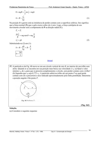 Problemas Resolvidos de Física Prof. Anderson Coser Gaudio – Depto. Física – UFES
21
0
2
BmgR mv mgh+ = +
2
2
Bv
h R
g
= − (1)
Na posição B o garoto está na iminência de perder contato com a superfície esférica. Isto significa
que a força normal (N) que o gelo exerce sobre ele é zero. Logo, a força centrípeta do seu
movimento circular será a componente de P na direção radial (Pr).
c rF P=
2
senBmv h
mg mg
R R
θ= =
(2)2
Bv g= h
Substituindo-se (2) em (1):
2 2
gh h
h R R
g
= − = −
2
3
R
h =
[Início]
37. A partícula m da Fig. 40 move-se em um círculo vertical de raio R, no interior de um trilho sem
atrito. Quando m se encontra em sua posição mais baixa sua velocidade é v0. (a) Qual o valor
mínimo vm de v0 para que m percorra completamente o círculo, sem perder contato com o trilho?
(b) Suponha que v0 seja 0,775 vm. A partícula subirá no trilho até um ponto P no qual perde
contato com ele e percorrerá o arco indicado aproximadamente pela linha pontilhada. Determine
a posição angular θ do ponto P.
(Pág. 162)
Solução.
(a) Considere o seguinte esquema:
________________________________________________________________________________________________________
Resnick, Halliday, Krane - Física 1 - 4
a
Ed. - LTC - 1996. Cap. 8 – Conservação da Energia
14
 