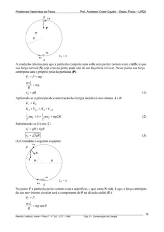 Problemas Resolvidos de Física Prof. Anderson Coser Gaudio – Depto. Física – UFES
P
R
m
T
Ug = 0v0
A
B vB
A condição mínima para que a partícula complete uma volta sem perder contato com o trilho é que
sua força normal (N) seja zero no ponto mais alto de sua trajetória circular. Nesse ponto sua força
centrípeta será o próprio peso da partícula (P).
cF P mg= =
2
Bmv
mg
R
=
(1)2
Bv g= R
Aplicando-se o princípio da conservação da energia mecânica aos estados A e B:
A BE E=
A gA B gBK U K U+ = +
2 2
0
1 1
0
2 2
Bmv mv mg R+ = + 2 (2)
Substituindo-se (1) em (2):
2
0 4v gR gR= +
0 5v g= R (3)
(b) Considere o seguinte esquema:
P R
m
Pr
Ug = 0
v0
θ
A
P
vP
No ponto P a partícula perde contato com a superfície, o que torna N nula. Logo, a força centrípeta
do seu movimento circular será a componente de P na direção radial (Pr).
c rF P=
2
senPmv
mg
R
θ=
________________________________________________________________________________________________________
Resnick, Halliday, Krane - Física 1 - 4
a
Ed. - LTC - 1996. Cap. 8 – Conservação da Energia
15
 