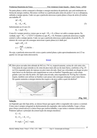 Problemas Resolvidos de Física Prof. Anderson Coser Gaudio – Depto. Física – UFES
Na parte plana o atrito começará a dissipar a energia mecânica da partícula, que está totalmente na
forma de energia cinética. Devemos verificar se a partícula pára antes do ponto C ou se o ultrapassa,
subindo a rampa oposta. Cada vez que a partícula atravessa a parte plana a força de atrito (f) realiza
um trabalho W.
atE WΔ =
________________________________________________________________________________________________________
Resnick, Halliday, Krane - Física 1 - 4
a
Ed. - LTC - 1996. Cap. 8 – Conservação da Energia
17
at
t
0
(3)C BK K W− =
Substituindo-se (1) em (2):
C aK mgh W= +
Como K é sempre positivo, temos que se mgh + Wat > 0, o bloco vai subir a rampa oposta. Na
verdade, mgh + Wat = 1,722317 J (lembre-se que Wat < 0). Portanto a partícula atravessa a região
central e sobe a rampa oposta. Cada vez que a partícula atravessa a parte plana ela perde Wat. O
número de vezes que ela consegue atravessar a parte plana (n) é dado por:
atmgh nW+ ≥
3,50336
at
mgh
n
W
≥ − =
Ou seja, a partícula atravessa três vezes a parte central plana e pára aproximadamente em L/2 na
quarta vez em que tenta atravessá-la.
[Início]
57. Dois picos nevados têm altitude de 862 m e 741 m, respectivamente, acima do vale entre eles.
Uma pista de esqui estende-se do cimo do pico mais alto ao do mais baixo, conforme a Fig. 47.
(a) Um esquiador parte do repouso no pico mais elevado. Qual sua velocidade ao chegar ao pico
mais baixo se ele deslizou sem impulsionar-se com os bastões? Suponha que o solo esteja
gelado e por isso não há atrito. (b) Após uma nevada, uma esquiadora de 54,4 kg faz o mesmo
trajeto, também sem utilizar os bastões e por pouco não consegue alcançar o pico mais baixo.
De quanto aumenta a energia interna dos esquis e da neve sobre a qual ela desliza?
(Pág. 164)
Solução.
(a) Supondo que não haja atrito, as únicas forças que agem sobre o esquiador são o peso e a normal.
Como esta é sempre ortogonal ao deslocamento do esquiador, não realiza trabalho. Logo, a força
peso (força conservativa) é a única força que realiza trabalho, o que torna o sistema conservativo.
Podemos aplicar o princípio da conservação da energia mecânica:
1 2E E=
1 1 2 2g gK U K U+ = +
2
1 2
1
0
2
mgh mv mgh+ = + 2
 