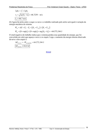 Problemas Resolvidos de Física Prof. Anderson Coser Gaudio – Depto. Física – UFES
________________________________________________________________________________________________________
Resnick, Halliday, Krane - Física 1 - 4
a
Ed. - LTC - 1996. Cap. 8 – Conservação da Energia
18
2
2
1 22 2gh v gh= +
( )2 1 22 48,7239 m/sv g h h= − =
2 48,7 m/sv ≈
(b) Agora há atrito entre o esqui e a neve e o trabalho realizado pelo atrito será igual à variação da
energia mecânica do sistema.
( ) ( )2 1 2 2 1 1at g gW E E E K U K U= Δ = − = + − +
( ) ( ) ( )2 1 2 10 0 64.573,344 JatW mgh mgh mg h h= + − + = − = −
O sinal negativo do trabalho indica que o sistema perdeu essa quantidade de energia, que foi
convertida em calor que aquece a neve e os esquis. Logo, o aumento da energia interna observado
da neve e dos esquis é:
int,neve at,esquiador 64.573,344 JE WΔ = − =
int,neve 64,6 kJEΔ ≈
[Início]
 